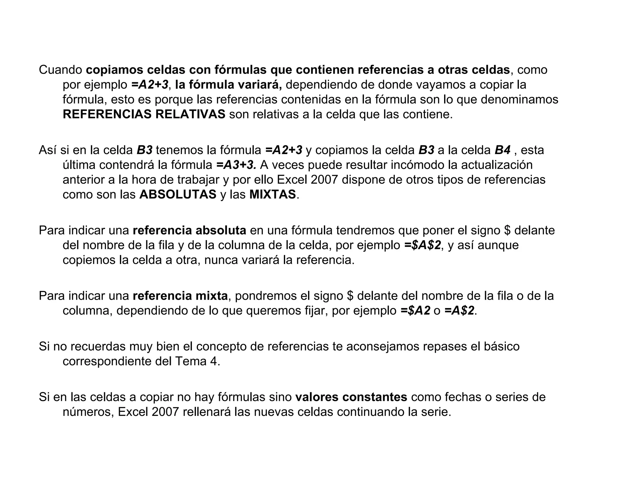 Cuando  copiamos celdas con fórmulas que contienen referencias a otras celdas , como por ejemplo  =A2+3 ,  la fórmula variará,  dependiendo de donde vayamos a copiar la fórmula, esto es porque las referencias contenidas en la fórmula son lo que denominamos  REFERENCIAS RELATIVAS  son relativas a la celda que las contiene. Así si en la celda  B3  tenemos la fórmula  =A2+3  y copiamos la celda  B3  a la celda  B4  , esta última contendrá la fórmula  =A3+3.  A veces puede resultar incómodo la actualización anterior a la hora de trabajar y por ello Excel 2007 dispone de otros tipos de referencias como son las  ABSOLUTAS  y las  MIXTAS .  Para indicar una  referencia absoluta  en una fórmula tendremos que poner el signo $ delante del nombre de la fila y de la columna de la celda, por ejemplo  =$A$2 , y así aunque copiemos la celda a otra, nunca variará la referencia.  Para indicar una  referencia mixta , pondremos el signo $ delante del nombre de la fila o de la columna, dependiendo de lo que queremos fijar, por ejemplo  =$A2  o  =A$2 .  Si no recuerdas muy bien el concepto de referencias te aconsejamos repases el básico correspondiente del Tema 4.  Si en las celdas a copiar no hay fórmulas sino  valores constantes  como fechas o series de números, Excel 2007 rellenará las nuevas celdas continuando la serie.  