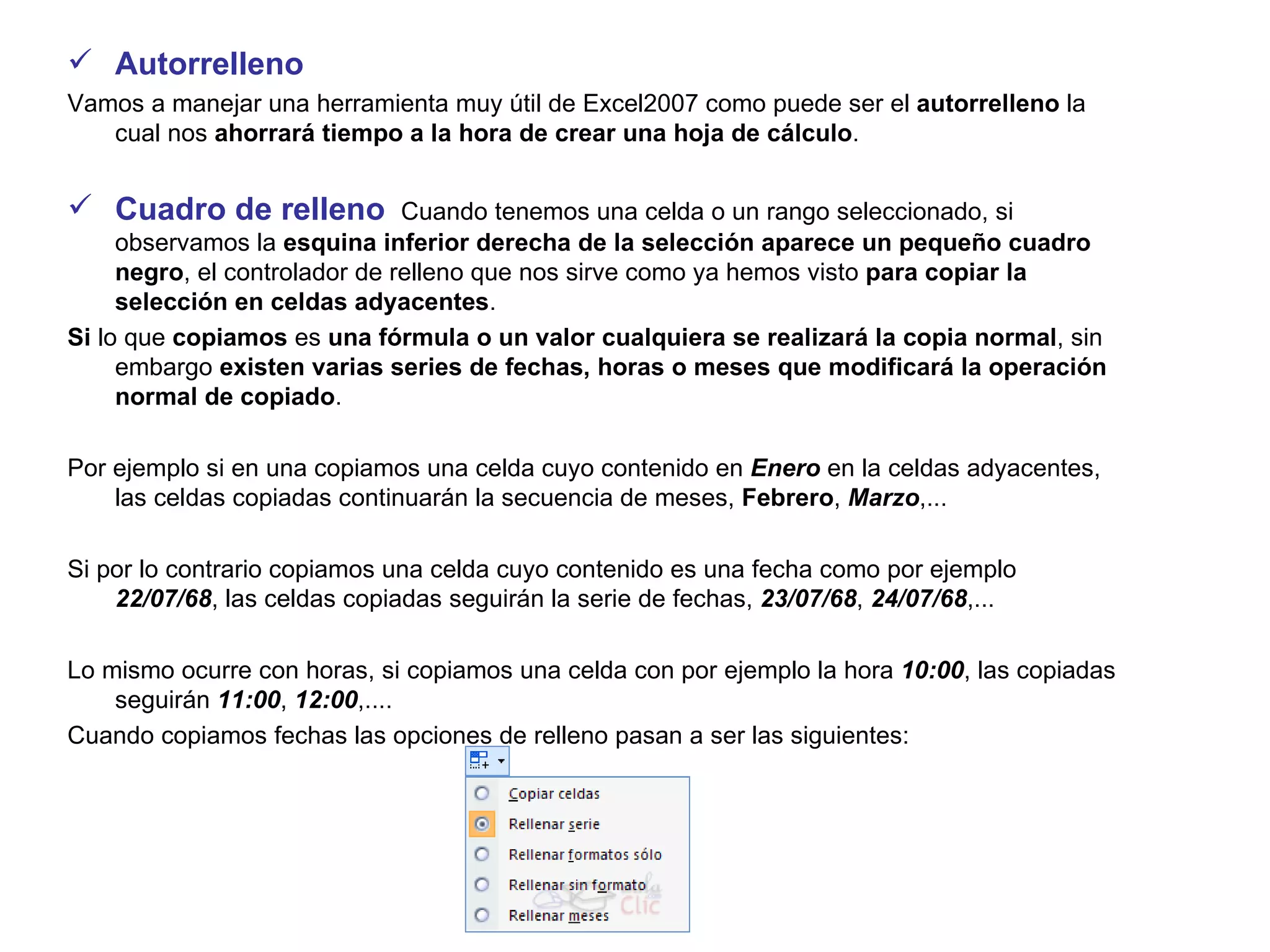 Autorrelleno Vamos a manejar una herramienta muy útil de Excel2007 como puede ser el  autorrelleno  la cual nos  ahorrará tiempo a la hora de crear una hoja de cálculo .    Cuadro de relleno   Cuando tenemos una celda o un rango seleccionado, si observamos la  esquina inferior derecha de la selección aparece un pequeño cuadro negro , el controlador de relleno que nos sirve como ya hemos visto  para copiar la selección en celdas adyacentes .  Si  lo que  copiamos  es  una fórmula o un valor cualquiera se realizará la copia normal , sin embargo  existen varias series de fechas, horas o meses que modificará la operación normal de copiado .  Por ejemplo si en una copiamos una celda cuyo contenido en  Enero  en la celdas adyacentes, las celdas copiadas continuarán la secuencia de meses,  Febrero ,  Marzo ,...  Si por lo contrario copiamos una celda cuyo contenido es una fecha como por ejemplo  22/07/68 , las celdas copiadas seguirán la serie de fechas,  23/07/68 ,  24/07/68 ,...  Lo mismo ocurre con horas, si copiamos una celda con por ejemplo la hora  10:00 , las copiadas seguirán  11:00 ,  12:00 ,....  Cuando copiamos fechas las opciones de relleno pasan a ser las siguientes: 