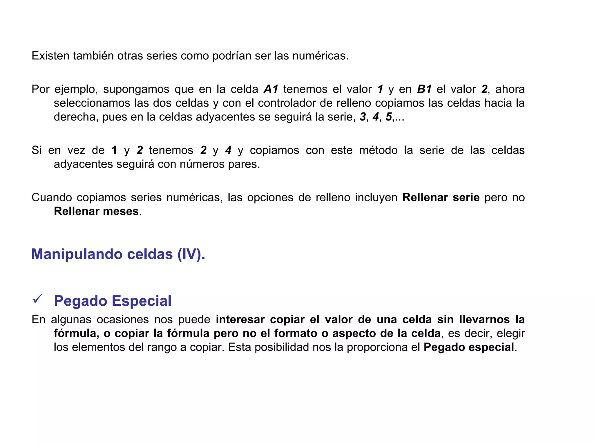 Existen también otras series como podrían ser las numéricas.  Por ejemplo, supongamos que en la celda  A1  tenemos el valor  1  y en  B1  el valor  2 , ahora seleccionamos las dos celdas y con el controlador de relleno copiamos las celdas hacia la derecha, pues en la celdas adyacentes se seguirá la serie,  3 ,  4 ,  5 ,...  Si en vez de  1  y  2  tenemos  2  y  4  y copiamos con este método la serie de las celdas adyacentes seguirá con números pares. Cuando copiamos series numéricas, las opciones de relleno incluyen  Rellenar serie  pero no  Rellenar meses .  Manipulando celdas (IV). Pegado Especial      En algunas ocasiones nos puede  interesar copiar el valor de una celda sin llevarnos la fórmula, o copiar la fórmula pero no el formato o aspecto de la celda , es decir, elegir los elementos del rango a copiar. Esta posibilidad nos la proporciona el  Pegado especial .  