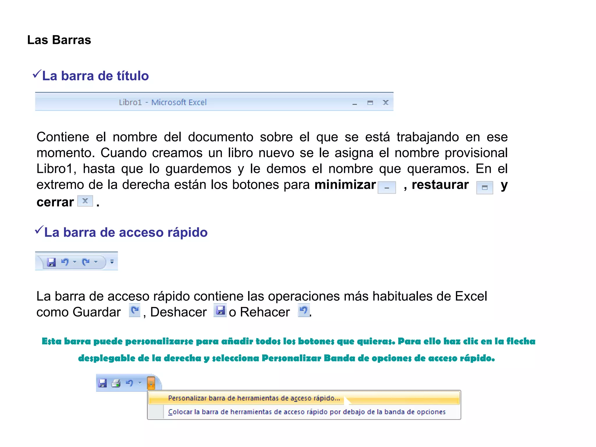 La barra de título   Contiene el nombre del documento sobre el que se está trabajando en ese momento. Cuando creamos un libro nuevo se le asigna el nombre provisional Libro1, hasta que lo guardemos y le demos el nombre que queramos. En el extremo de la derecha están los botones para  minimizar      , restaurar       y cerrar     .   La barra de acceso rápido   La barra de acceso rápido contiene las operaciones más habituales de Excel como Guardar     , Deshacer      o Rehacer    .  Esta barra puede personalizarse para añadir todos los botones que quieras. Para ello haz clic en la flecha desplegable de la derecha y selecciona Personalizar Banda de opciones de acceso rápido.   Las Barras  