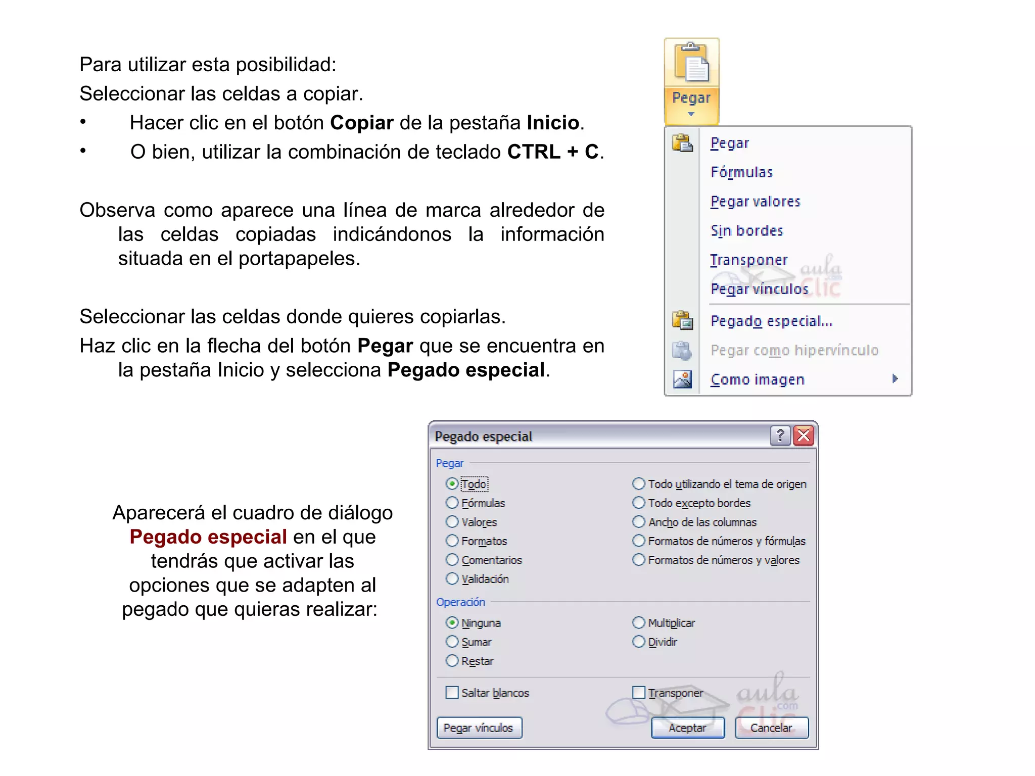 Para utilizar esta posibilidad:  Seleccionar las celdas a copiar.  Hacer clic en el botón  Copiar  de la pestaña  Inicio .  O bien, utilizar la combinación de teclado  CTRL + C .  Observa como aparece una línea de marca alrededor de las celdas copiadas indicándonos la información situada en el portapapeles.  Seleccionar las celdas donde quieres copiarlas.  Haz clic en la flecha del botón  Pegar  que se encuentra en la pestaña Inicio y selecciona  Pegado especial .  Aparecerá el cuadro de diálogo  Pegado especial  en el que tendrás que activar las opciones que se adapten al pegado que quieras realizar:  