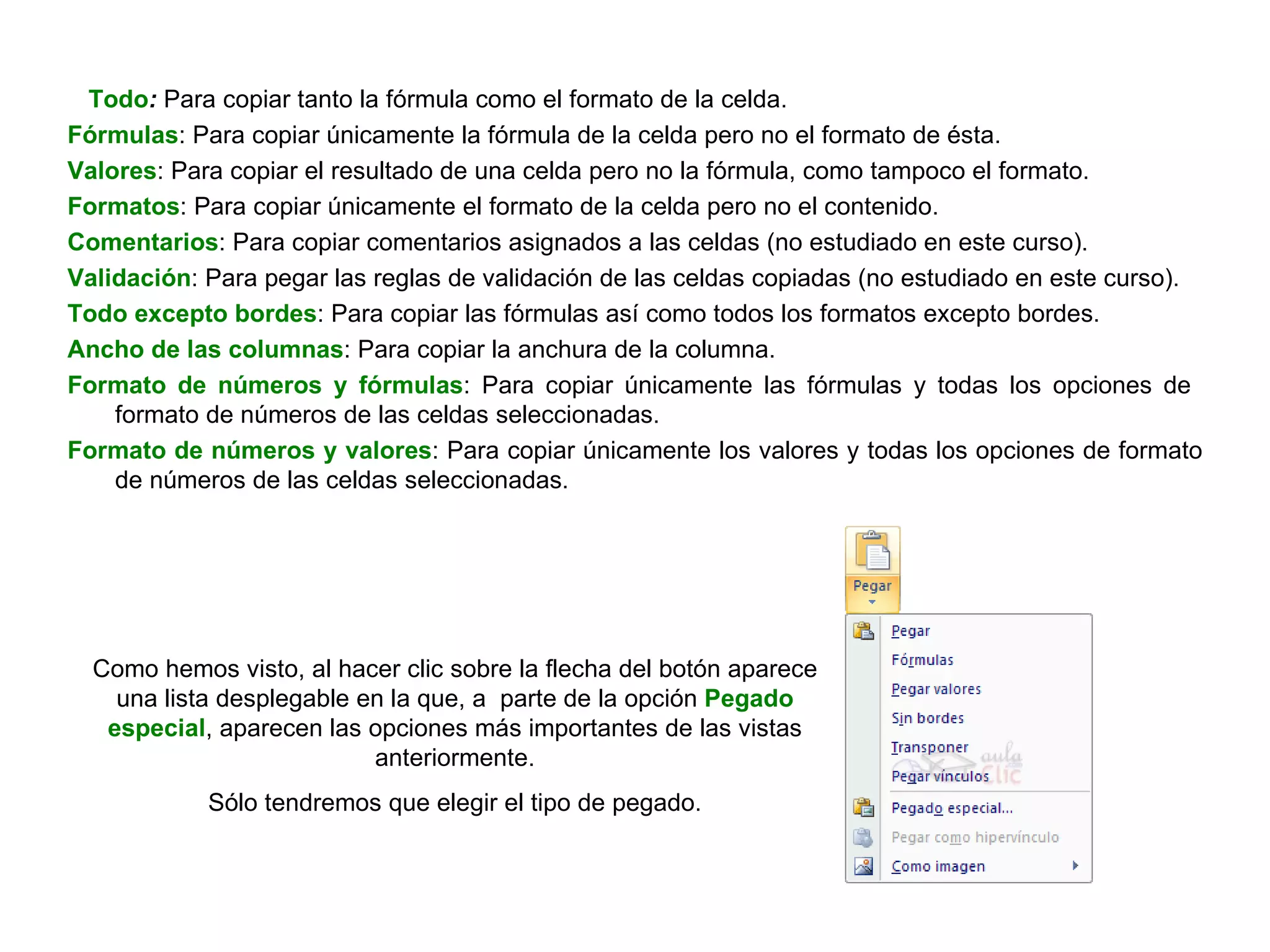 Todo :  Para copiar tanto la fórmula como el formato de la celda.  Fórmulas : Para copiar únicamente la fórmula de la celda pero no el formato de ésta.  Valores : Para copiar el resultado de una celda pero no la fórmula, como tampoco el formato. Formatos : Para copiar únicamente el formato de la celda pero no el contenido. Comentarios : Para copiar comentarios asignados a las celdas (no estudiado en este curso).  Validación : Para pegar las reglas de validación de las celdas copiadas (no estudiado en este curso).  Todo excepto bordes : Para copiar las fórmulas así como todos los formatos excepto bordes. Ancho de las columnas : Para copiar la anchura de la columna.  Formato de números y fórmulas : Para copiar únicamente las fórmulas y todas los opciones de  formato de números de las celdas seleccionadas.  Formato de números y valores : Para copiar únicamente los valores y todas los opciones de formato de números de las celdas seleccionadas. Como hemos visto, al hacer clic sobre la flecha del botón aparece una lista desplegable en la que, a  parte de la opción  Pegado especial , aparecen las opciones más importantes de las vistas anteriormente. Sólo tendremos que elegir el tipo de pegado. 