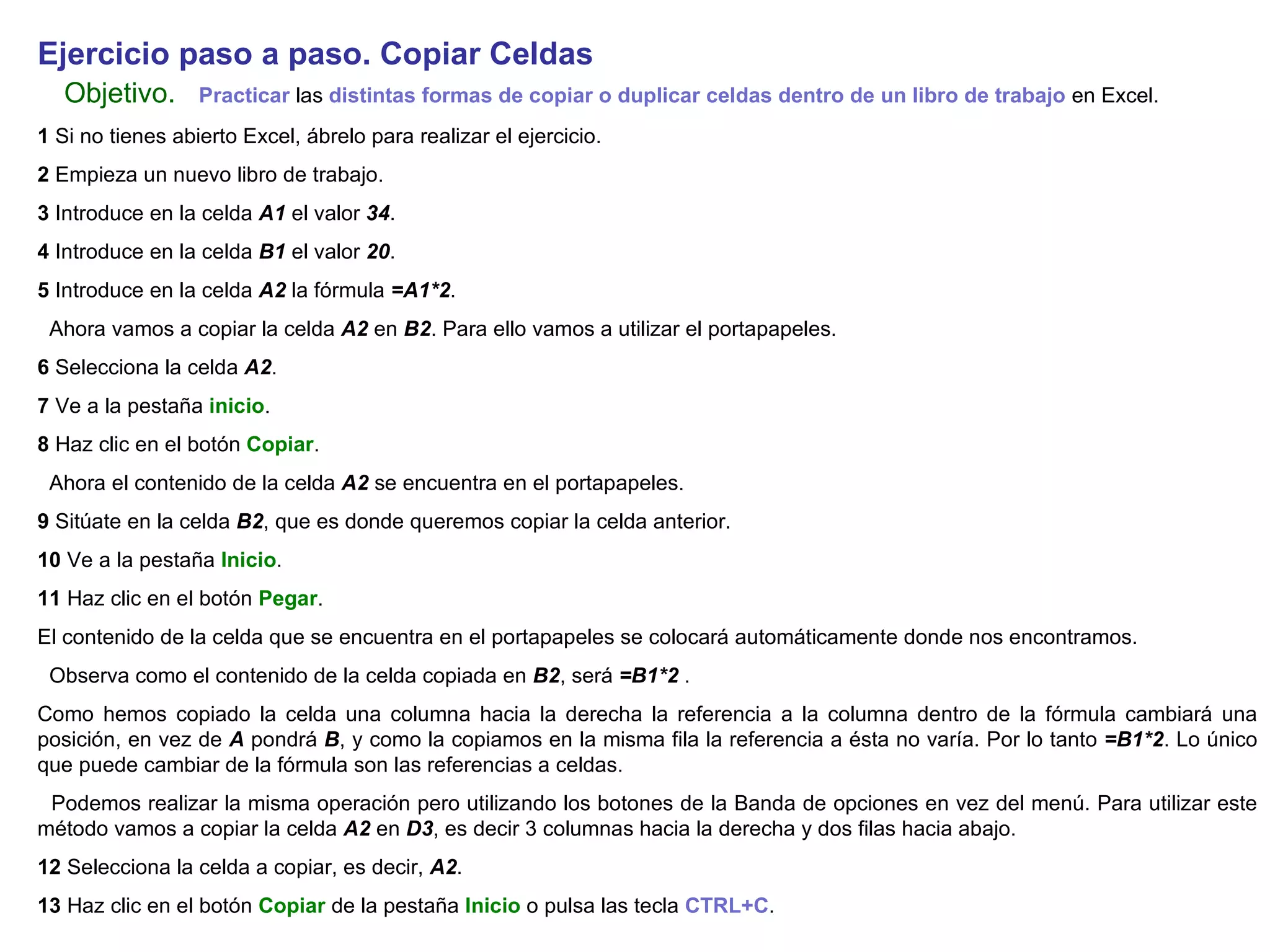 Ejercicio paso a paso. Copiar Celdas   Objetivo.     Practicar  las  distintas formas de copiar o duplicar celdas dentro de un libro de trabajo  en Excel.  1  Si no tienes abierto Excel, ábrelo para realizar el ejercicio. 2  Empieza un nuevo libro de trabajo.  3  Introduce en la celda  A1  el valor  34 .  4  Introduce en la celda  B1  el valor  20 .  5  Introduce en la celda  A2  la fórmula  =A1*2 .  Ahora vamos a copiar la celda  A2  en  B2 . Para ello vamos a utilizar el portapapeles.  6  Selecciona la celda  A2 .  7  Ve a la pestaña  inicio .  8  Haz clic en el botón  Copiar .  Ahora el contenido de la celda  A2  se encuentra en el portapapeles.  9  Sitúate en la celda  B2 , que es donde queremos copiar la celda anterior.  10  Ve a la pestaña  Inicio .  11  Haz clic en el botón  Pegar .  El contenido de la celda que se encuentra en el portapapeles se colocará automáticamente donde nos encontramos.  Observa como el contenido de la celda copiada en  B2 , será  =B1*2  .  Como hemos copiado la celda una columna hacia la derecha la referencia a la columna dentro de la fórmula cambiará una posición, en vez de  A  pondrá  B , y como la copiamos en la misma fila la referencia a ésta no varía. Por lo tanto  =B1*2 . Lo único que puede cambiar de la fórmula son las referencias a celdas.  Podemos realizar la misma operación pero utilizando los botones de la Banda de opciones en vez del menú. Para utilizar este método vamos a copiar la celda  A2  en  D3 , es decir 3 columnas hacia la derecha y dos filas hacia abajo.  12  Selecciona la celda a copiar, es decir,  A2 . 13  Haz clic en el botón  Copiar  de la pestaña  Inicio  o pulsa las tecla  CTRL+C .   