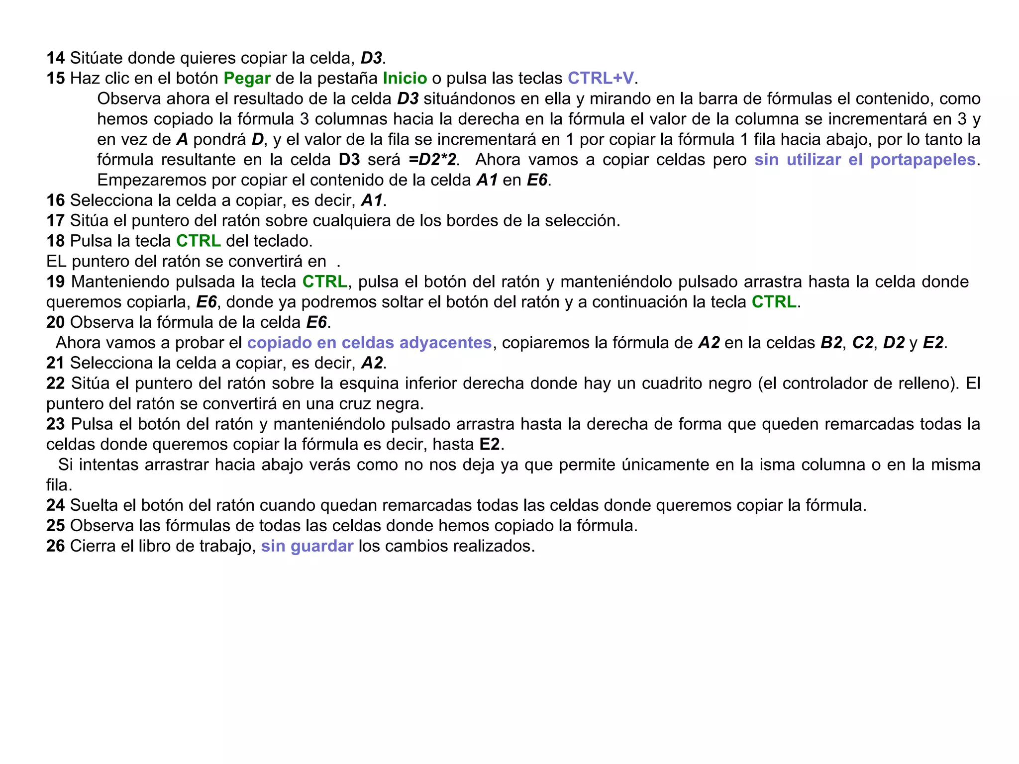 14  Sitúate donde quieres copiar la celda,  D3 . 15  Haz clic en el botón  Pegar  de la pestaña  Inicio  o pulsa las teclas  CTRL+V .  Observa ahora el resultado de la celda  D3  situándonos en ella y mirando en la barra de fórmulas el contenido, como hemos copiado la fórmula 3 columnas hacia la derecha en la fórmula el valor de la columna se incrementará en 3 y en vez de  A  pondrá  D , y el valor de la fila se incrementará en 1 por copiar la fórmula 1 fila hacia abajo, por lo tanto la fórmula resultante en la celda  D3  será  =D2*2 .  Ahora vamos a copiar celdas pero  sin utilizar el portapapeles . Empezaremos por copiar el contenido de la celda  A1  en  E6 .  16  Selecciona la celda a copiar, es decir,  A1 .  17  Sitúa el puntero del ratón sobre cualquiera de los bordes de la selección.  18  Pulsa la tecla  CTRL  del teclado.  EL puntero del ratón se convertirá en  . 19  Manteniendo pulsada la tecla  CTRL , pulsa el botón del ratón y manteniéndolo pulsado arrastra hasta la celda donde  queremos copiarla,  E6 , donde ya podremos soltar el botón del ratón y a continuación la tecla  CTRL .  20  Observa la fórmula de la celda  E6 .  Ahora vamos a probar el  copiado en celdas adyacentes , copiaremos la fórmula de  A2  en la celdas  B2 ,  C2 ,  D2  y  E2 .  21  Selecciona la celda a copiar, es decir,   A2 .  22  Sitúa el puntero del ratón sobre la esquina inferior derecha donde hay un cuadrito negro (el controlador de relleno). El puntero del ratón se convertirá en una cruz negra.  23  Pulsa el botón del ratón y manteniéndolo pulsado arrastra hasta la derecha de forma que queden remarcadas todas la celdas donde queremos copiar la fórmula es decir, hasta  E2 .  Si intentas arrastrar hacia abajo verás como no nos deja ya que permite únicamente en la isma columna o en la misma fila.  24  Suelta el botón del ratón cuando quedan remarcadas todas las celdas donde queremos copiar la fórmula.  25  Observa las fórmulas de todas las celdas donde hemos copiado la fórmula.  26  Cierra el libro de trabajo,  sin guardar  los cambios realizados.   