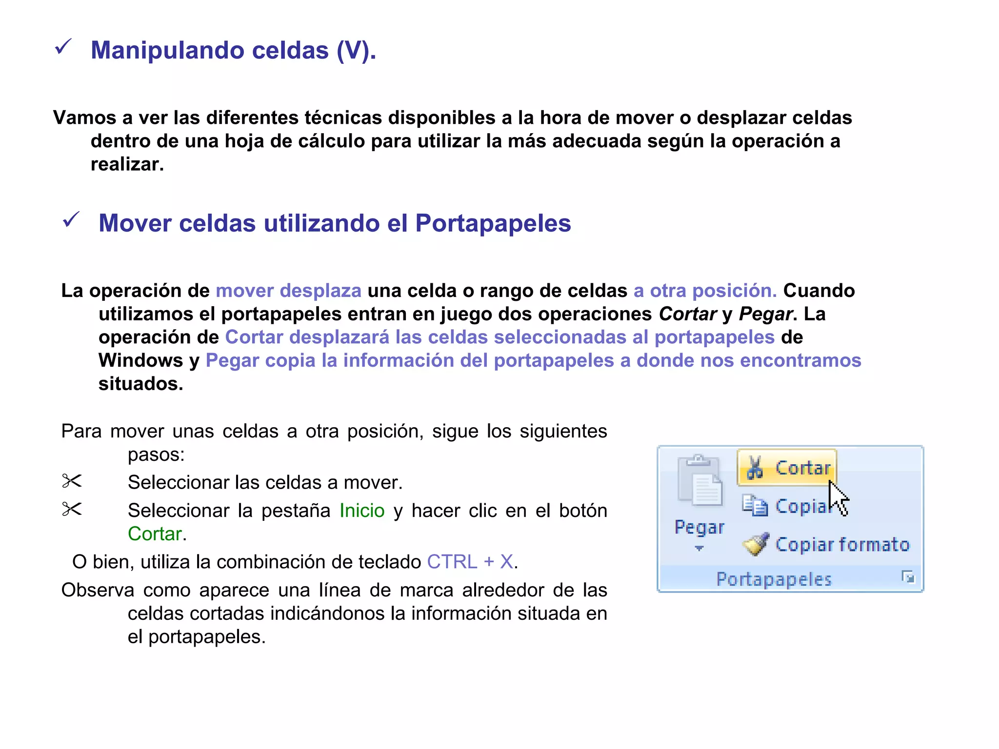 Manipulando celdas (V).  Vamos a ver las diferentes técnicas disponibles a la hora de mover o desplazar celdas dentro de una hoja de cálculo para utilizar la más adecuada según la operación a realizar.  Mover celdas utilizando el Portapapeles  La operación de  mover desplaza  una celda o rango de celdas  a otra posición.  Cuando utilizamos el portapapeles entran en juego dos operaciones  Cortar  y  Pegar . La operación de  Cortar desplazará las celdas seleccionadas al portapapeles  de Windows y  Pegar copia la información del portapapeles a donde nos encontramos  situados.   Para mover unas celdas a otra posición, sigue los siguientes pasos:  Seleccionar las celdas a mover.  Seleccionar la pestaña  Inicio  y hacer clic en el botón  Cortar . O bien, utiliza la combinación de teclado  CTRL + X .  Observa como aparece una línea de marca alrededor de las celdas cortadas indicándonos la información situada en el portapapeles.   