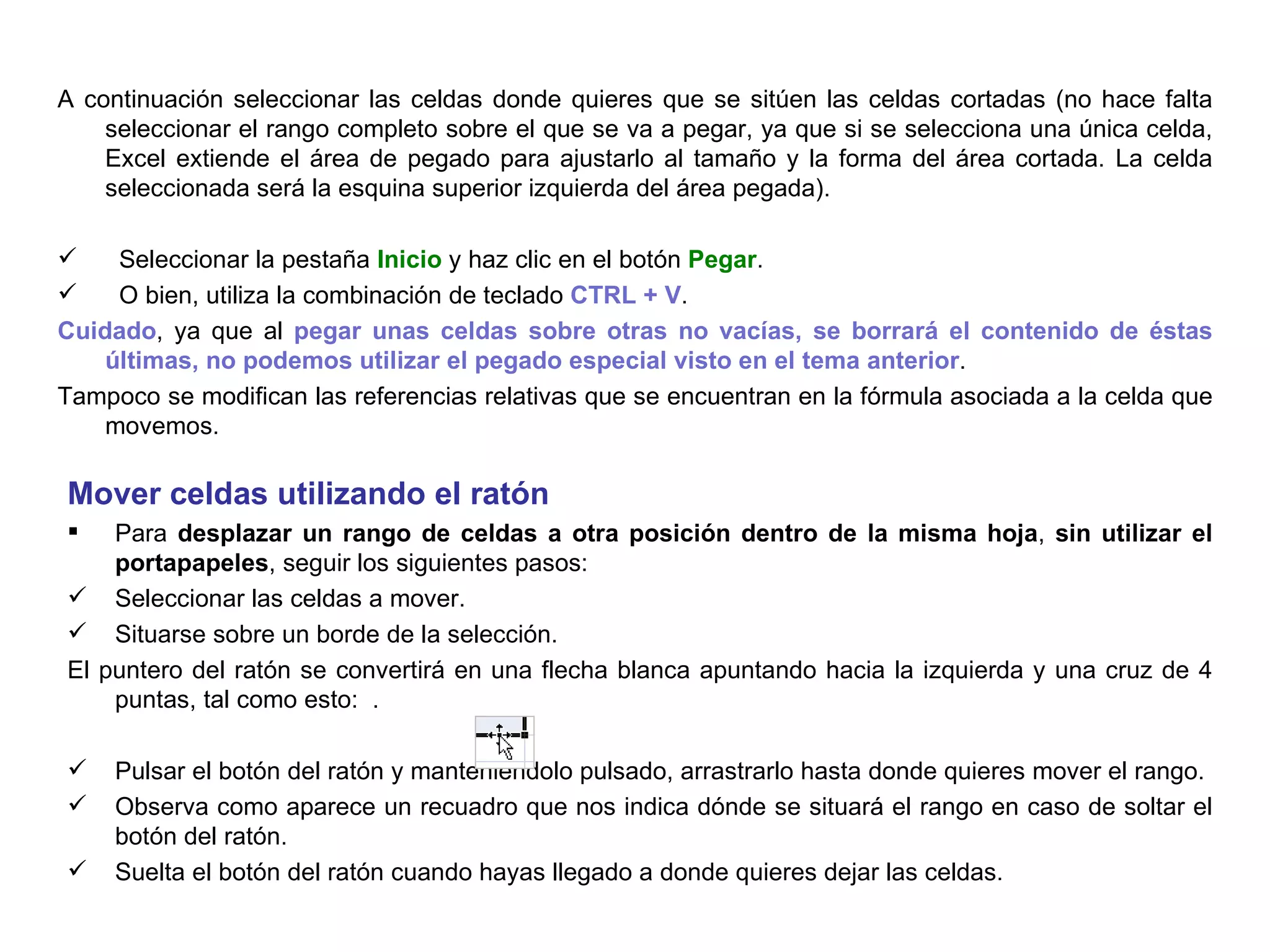A continuación seleccionar las celdas donde quieres que se sitúen las celdas cortadas (no hace falta seleccionar el rango completo sobre el que se va a pegar, ya que si se selecciona una única celda, Excel extiende el área de pegado para ajustarlo al tamaño y la forma del área cortada. La celda seleccionada será la esquina superior izquierda del área pegada).  Seleccionar la pestaña  Inicio  y haz clic en el botón  Pegar .  O bien, utiliza la combinación de teclado  CTRL + V .  Cuidado , ya que al  pegar unas celdas sobre otras no vacías, se borrará el contenido de éstas últimas, no podemos utilizar el pegado especial visto en el tema anterior .  Tampoco se modifican las referencias relativas que se encuentran en la fórmula asociada a la celda que movemos. Mover celdas utilizando el ratón     Para  desplazar un rango de celdas a otra posición dentro de la misma hoja ,  sin utilizar el portapapeles , seguir los siguientes pasos:  Seleccionar las celdas a mover.  Situarse sobre un borde de la selección.  El puntero del ratón se convertirá en una flecha blanca apuntando hacia la izquierda y una cruz de 4 puntas, tal como esto:  .  Pulsar el botón del ratón y manteniéndolo pulsado, arrastrarlo hasta donde quieres mover el rango. Observa como aparece un recuadro que nos indica dónde se situará el rango en caso de soltar el botón del ratón. Suelta el botón del ratón cuando hayas llegado a donde quieres dejar las celdas.   