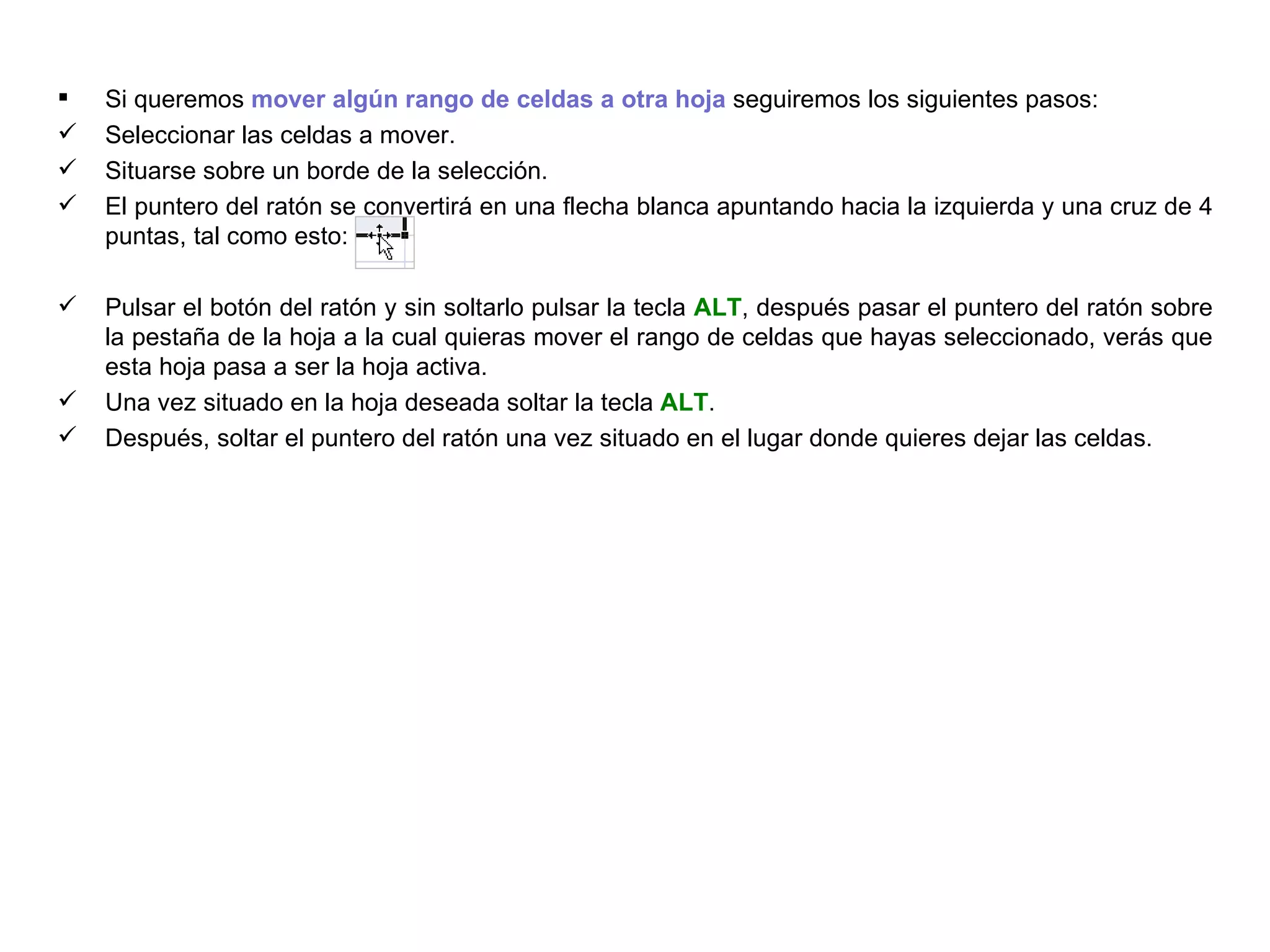 Si queremos  mover algún rango de celdas a otra hoja  seguiremos los siguientes pasos: Seleccionar las celdas a mover.  Situarse sobre un borde de la selección.  El puntero del ratón se convertirá en una flecha blanca apuntando hacia la izquierda y una cruz de 4 puntas, tal como esto:  .  Pulsar el botón del ratón y sin soltarlo pulsar la tecla  ALT , después pasar el puntero del ratón sobre la pestaña de la hoja a la cual quieras mover el rango de celdas que hayas seleccionado, verás que esta hoja pasa a ser la hoja activa. Una vez situado en la hoja deseada soltar la tecla  ALT . Después, soltar el puntero del ratón una vez situado en el lugar donde quieres dejar las celdas. 