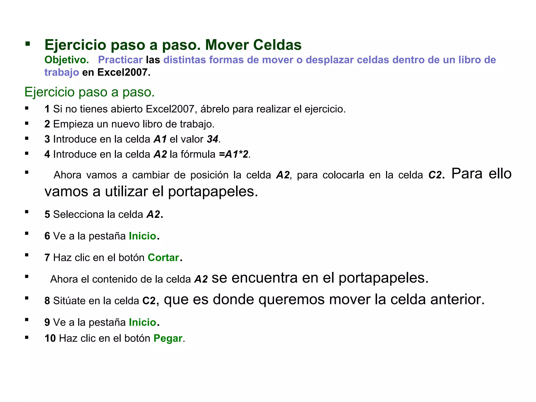 Ejercicio paso a paso. Mover Celdas  Objetivo.     Practicar  las  distintas formas de mover o desplazar celdas dentro de un libro de trabajo  en Excel2007.  Ejercicio paso a paso.     1  Si no tienes abierto Excel2007, ábrelo para realizar el ejercicio.  2  Empieza un nuevo libro de trabajo.  3  Introduce en la celda  A1  el valor  34 .  4  Introduce en la celda  A2  la fórmula  =A1*2 .  Ahora vamos a cambiar de posición la celda  A2 , para colocarla en la celda  C2 . Para ello vamos a utilizar el portapapeles. 5  Selecciona la celda  A2 .  6  Ve a la pestaña  Inicio .  7  Haz clic en el botón  Cortar . Ahora el contenido de la celda  A2  se encuentra en el portapapeles.  8  Sitúate en la celda  C2 , que es donde queremos mover la celda anterior.  9  Ve a la pestaña  Inicio .  10  Haz clic en el botón  Pegar .  