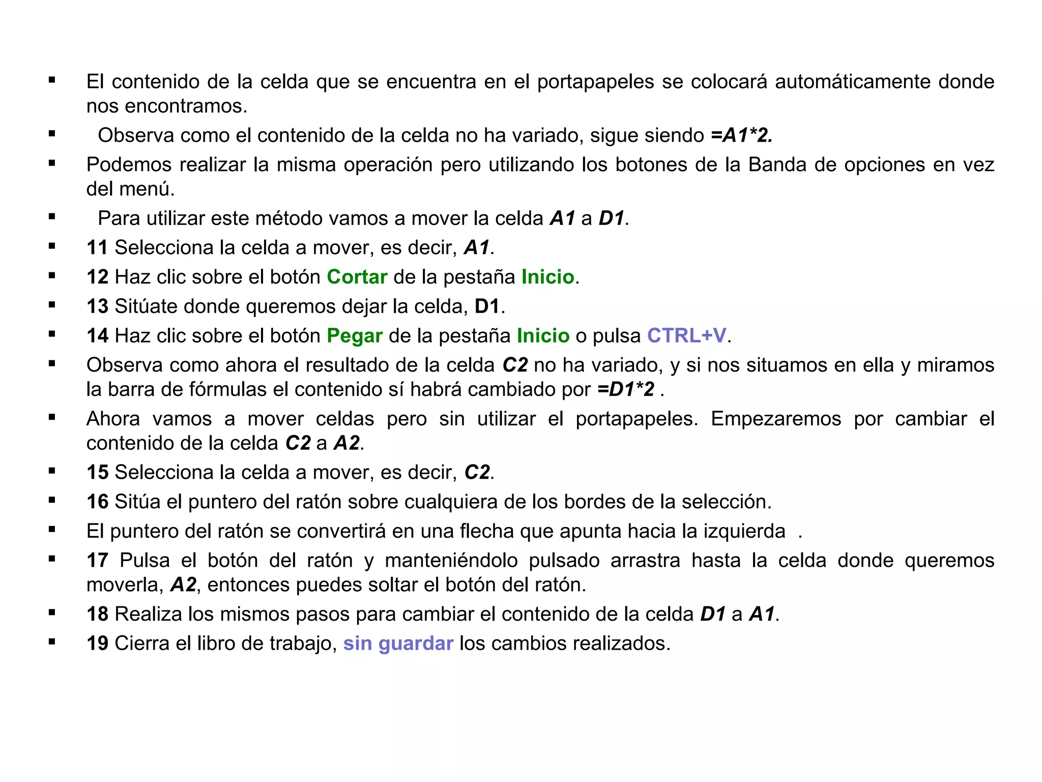 El contenido de la celda que se encuentra en el portapapeles se colocará automáticamente donde nos encontramos.  Observa como el contenido de la celda no ha variado, sigue siendo  =A1*2.  Podemos realizar la misma operación pero utilizando los botones de la Banda de opciones en vez del menú. Para utilizar este método vamos a mover la celda  A1  a  D1 .  11  Selecciona la celda a mover, es decir,  A1 .  12  Haz clic sobre el botón  Cortar  de la pestaña  Inicio .  13  Sitúate donde queremos dejar la celda,  D1 .  14  Haz clic sobre el botón  Pegar  de la pestaña  Inicio  o pulsa  CTRL+V .  Observa como ahora el resultado de la celda  C2  no ha variado, y si nos situamos en ella y miramos la barra de fórmulas el contenido sí habrá cambiado por  =D1*2  .   Ahora vamos a mover celdas pero sin utilizar el portapapeles. Empezaremos por cambiar el contenido de la celda  C2  a  A2 .  15  Selecciona la celda a mover, es decir,  C2 .  16  Sitúa el puntero del ratón sobre cualquiera de los bordes de la selección.  El puntero del ratón se convertirá en una flecha que apunta hacia la izquierda  .  17  Pulsa el botón del ratón y manteniéndolo pulsado arrastra hasta la celda donde queremos moverla,  A2 , entonces puedes soltar el botón del ratón.  18  Realiza los mismos pasos para cambiar el contenido de la celda  D1  a  A1 .  19  Cierra el libro de trabajo,  sin guardar  los cambios realizados. 