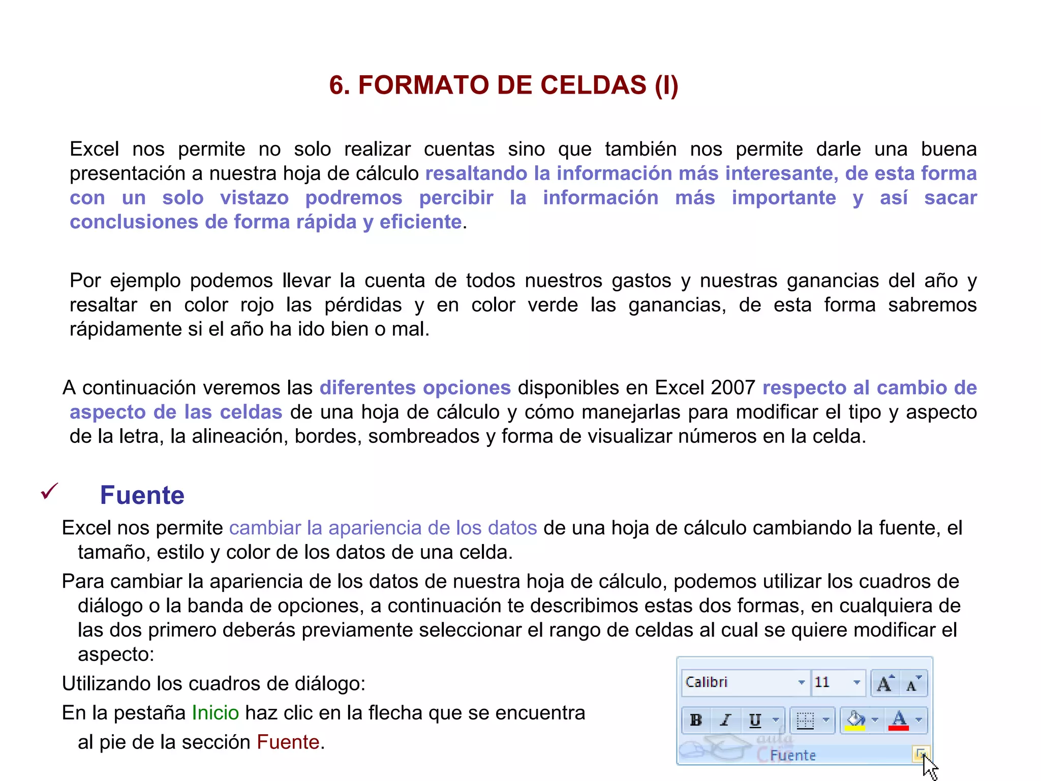 6. FORMATO DE CELDAS (I) Excel nos permite no solo realizar cuentas sino que también nos permite darle una buena presentación a nuestra hoja de cálculo  resaltando la información más interesante, de esta forma con un solo vistazo podremos percibir la información más importante y así sacar conclusiones   de forma rápida y eficiente .  Por ejemplo podemos llevar la cuenta de todos nuestros gastos y nuestras ganancias del año y resaltar en color rojo las pérdidas y en color verde las ganancias, de esta forma sabremos rápidamente si el año ha ido bien o mal. A continuación veremos las  diferentes opciones  disponibles en Excel 2007  respecto al cambio de aspecto de las celdas  de una hoja de cálculo y cómo manejarlas para modificar el tipo y aspecto de la letra, la alineación, bordes, sombreados y forma de visualizar números en la celda. Fuente     Excel nos permite  cambiar la apariencia de los datos  de una hoja de cálculo cambiando la fuente, el tamaño, estilo y color de los datos de una celda.  Para cambiar la apariencia de los datos de nuestra hoja de cálculo, podemos utilizar los cuadros de diálogo o la banda de opciones, a continuación te describimos estas dos formas, en cualquiera de las dos primero deberás previamente seleccionar el rango de celdas al cual se quiere modificar el aspecto:  Utilizando los cuadros de diálogo:  En la pestaña  Inicio  haz clic en la flecha que se encuentra  al pie de la sección  Fuente .   