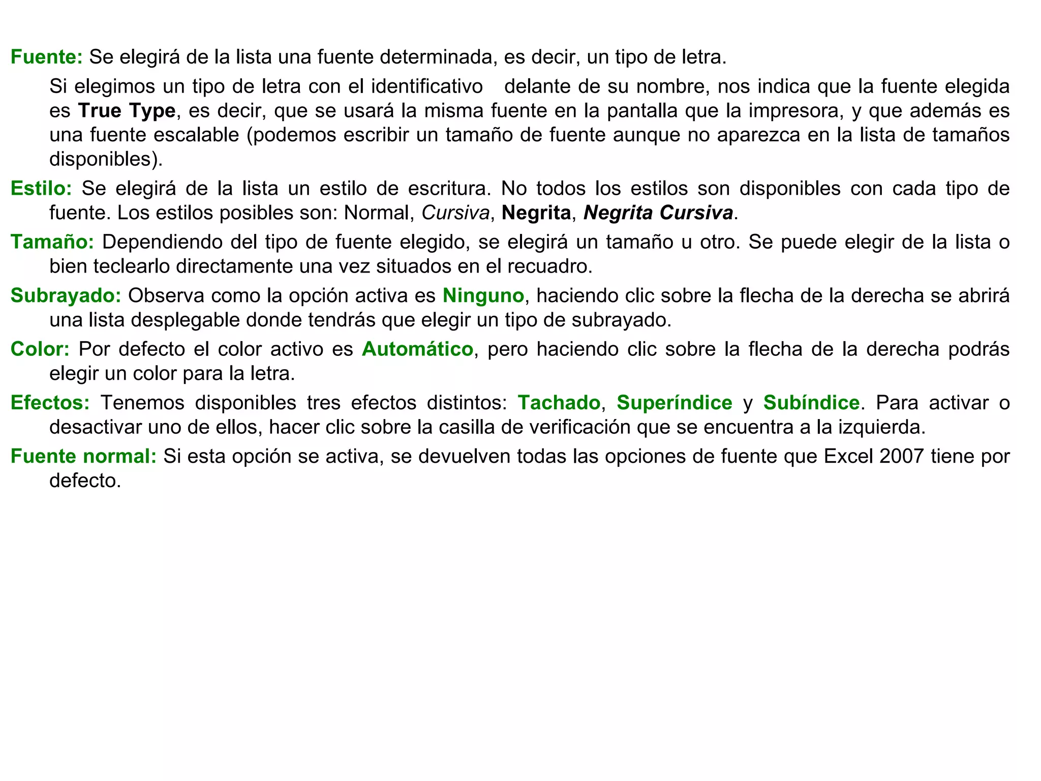 Fuente:  Se elegirá de la lista una fuente determinada, es decir, un tipo de letra.  Si elegimos un tipo de letra con el identificativo  delante de su nombre, nos indica que la fuente elegida es  True Type , es decir, que se usará la misma fuente en la pantalla que la impresora, y que además es una fuente escalable (podemos escribir un tamaño de fuente aunque no aparezca en la lista de tamaños disponibles).  Estilo:  Se elegirá de la lista un estilo de escritura. No todos los estilos son disponibles con cada tipo de fuente. Los estilos posibles son: Normal,  Cursiva ,  Negrita ,  Negrita Cursiva .  Tamaño:  Dependiendo del tipo de fuente elegido, se elegirá un tamaño u otro. Se puede elegir de la lista o bien teclearlo directamente una vez situados en el recuadro.  Subrayado:  Observa como la opción activa es  Ninguno , haciendo clic sobre la flecha de la derecha se abrirá una lista desplegable donde tendrás que elegir un tipo de subrayado.  Color:  Por defecto el color activo es  Automático , pero haciendo clic sobre la flecha de la derecha podrás elegir un color para la letra.  Efectos:  Tenemos disponibles tres efectos distintos:  Tachado ,  Superíndice  y  Subíndice . Para activar o desactivar uno de ellos, hacer clic sobre la casilla de verificación que se encuentra a la izquierda.  Fuente normal:  Si esta opción se activa, se devuelven todas las opciones de fuente que Excel 2007 tiene por defecto.  