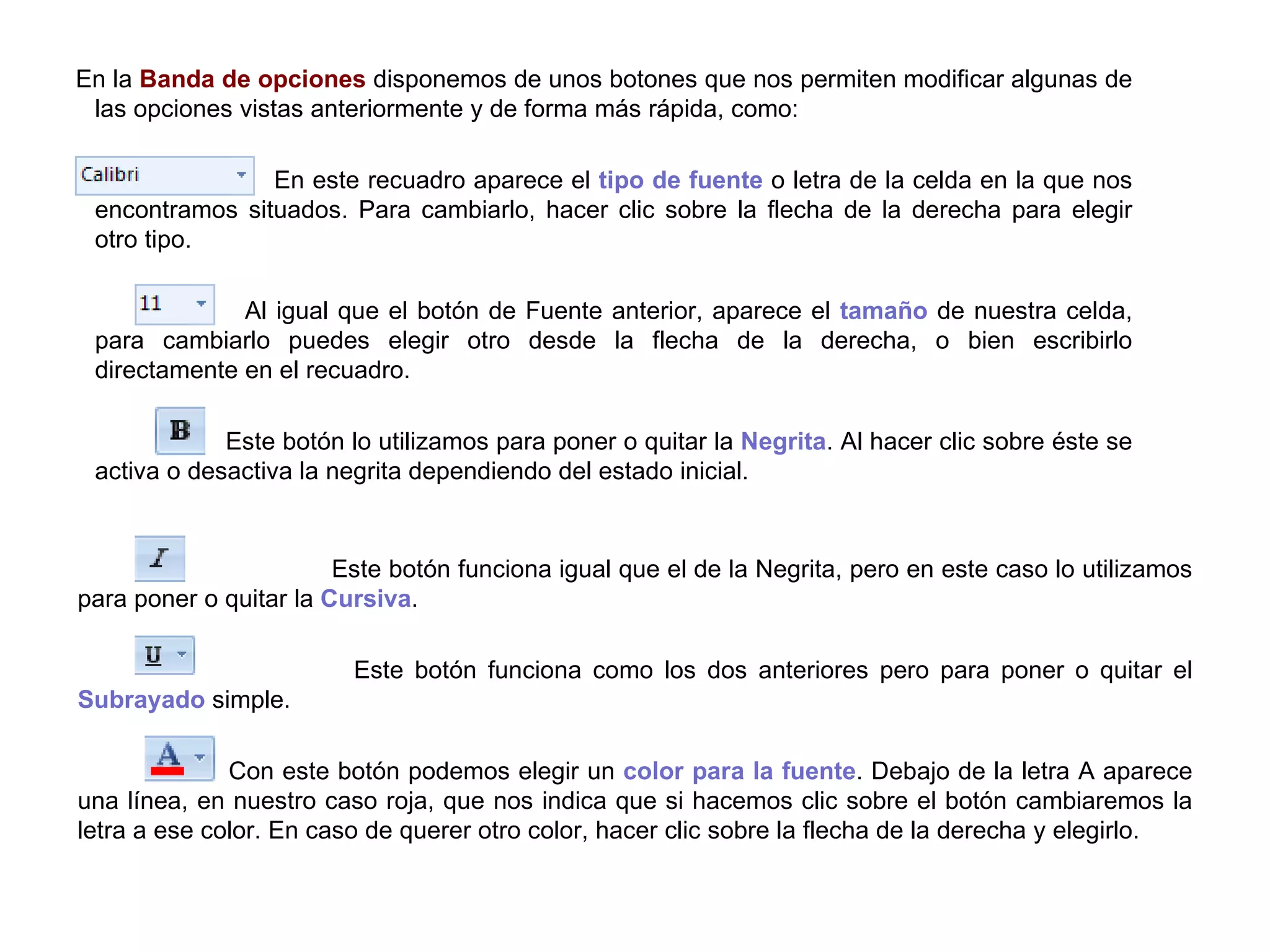Este botón funciona igual que el de la Negrita, pero en este caso lo utilizamos para poner o quitar la  Cursiva .    Este botón funciona como los dos anteriores pero para poner o quitar el  Subrayado  simple.  Con este botón podemos elegir un  color para la fuente . Debajo de la letra A aparece una línea, en nuestro caso roja, que nos indica que si hacemos clic sobre el botón cambiaremos la letra a ese color. En caso de querer otro color, hacer clic sobre la flecha de la derecha y elegirlo. En la  Banda de opciones  disponemos de unos botones que nos permiten modificar algunas de las opciones vistas anteriormente y de forma más rápida, como:    En este recuadro aparece el  tipo de fuente  o letra de la celda en la que nos encontramos situados. Para cambiarlo, hacer clic sobre la flecha de la derecha para elegir otro tipo.    Al igual que el botón de Fuente anterior, aparece el  tamaño  de nuestra celda, para cambiarlo puedes elegir otro desde la flecha de la derecha, o bien escribirlo directamente en el recuadro.    Este botón lo utilizamos para poner o quitar la  Negrita . Al hacer clic sobre éste se activa o desactiva la negrita dependiendo del estado inicial.  