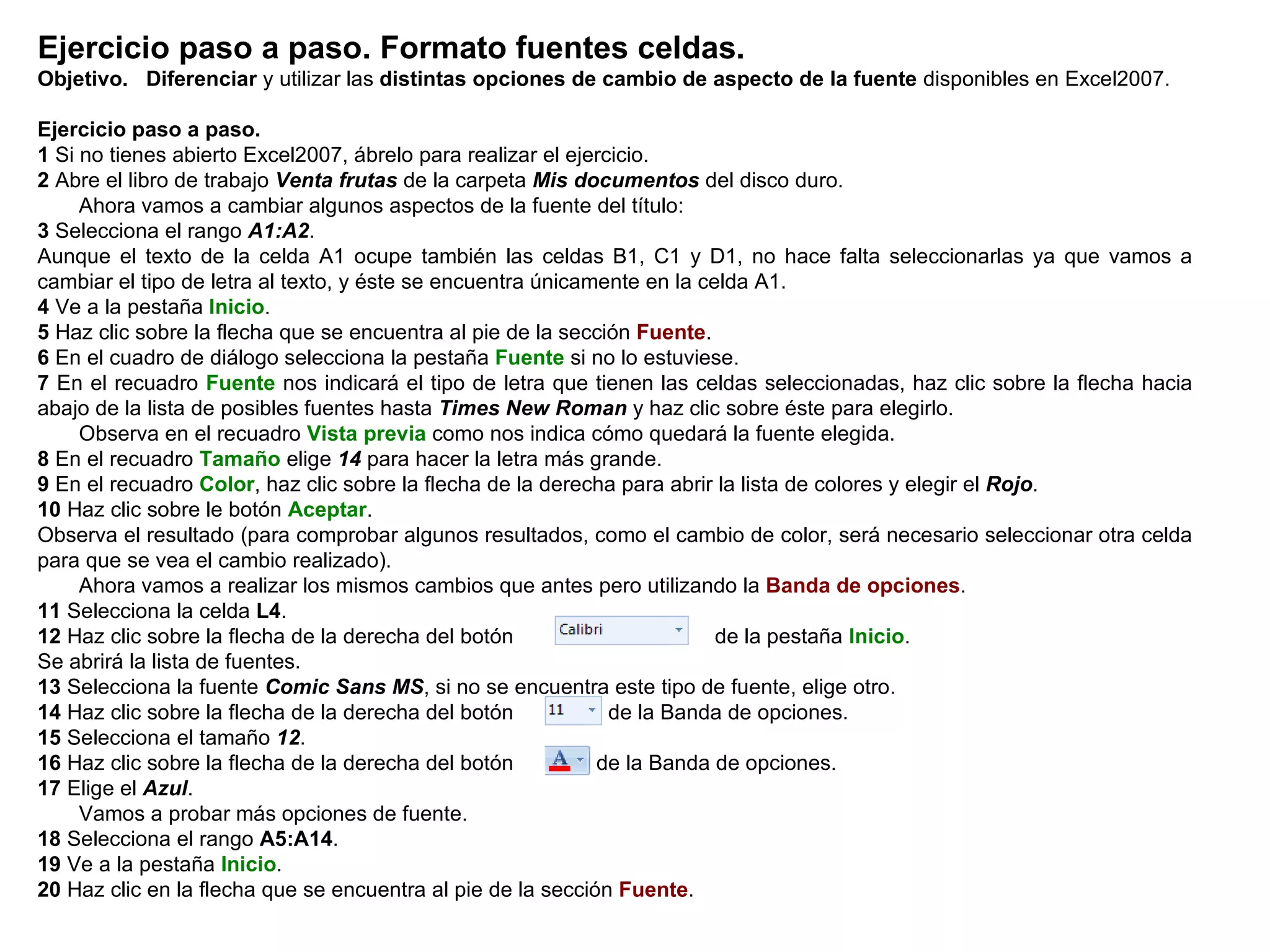 Ejercicio paso a paso. Formato fuentes celdas. Objetivo.   Diferenciar  y utilizar las  distintas opciones de cambio de aspecto de la fuente  disponibles en Excel2007.    Ejercicio paso a paso.   1  Si no tienes abierto Excel2007, ábrelo para realizar el ejercicio.  2  Abre el libro de trabajo  Venta frutas  de la carpeta  Mis documentos  del disco duro.        Ahora vamos a cambiar algunos aspectos de la fuente del título:  3  Selecciona el rango  A1:A2 .  Aunque el texto de la celda A1 ocupe también las celdas B1, C1 y D1, no hace falta seleccionarlas ya que vamos a cambiar el tipo de letra al texto, y éste se encuentra únicamente en la celda A1.  4  Ve a la pestaña  Inicio .  5  Haz clic sobre la flecha que se encuentra al pie de la sección  Fuente .  6  En el cuadro de diálogo selecciona la pestaña  Fuente  si no lo estuviese.  7  En el recuadro  Fuente  nos indicará el tipo de letra que tienen las celdas seleccionadas, haz clic sobre la flecha hacia abajo de la lista de posibles fuentes hasta  Times New Roman  y haz clic sobre éste para elegirlo.        Observa en el recuadro  Vista previa  como nos indica cómo quedará la fuente elegida.  8  En el recuadro  Tamaño  elige  14  para hacer la letra más grande.  9  En el recuadro  Color , haz clic sobre la flecha de la derecha para abrir la lista de colores y elegir el  Rojo .  10  Haz clic sobre le botón  Aceptar .  Observa el resultado (para comprobar algunos resultados, como el cambio de color, será necesario seleccionar otra celda para que se vea el cambio realizado).        Ahora vamos a realizar los mismos cambios que antes pero utilizando la  Banda de opciones .  11  Selecciona la celda  L4 .  12  Haz clic sobre la flecha de la derecha del botón                                 de la pestaña  Inicio .  Se abrirá la lista de fuentes.  13  Selecciona la fuente  Comic Sans MS , si no se encuentra este tipo de fuente, elige otro. 14  Haz clic sobre la flecha de la derecha del botón               de la Banda de opciones.  15  Selecciona el tamaño  12 .  16  Haz clic sobre la flecha de la derecha del botón             de la Banda de opciones.  17  Elige el  Azul .        Vamos a probar más opciones de fuente.  18  Selecciona el rango   A5:A14 . 19  Ve a la pestaña  Inicio .  20  Haz clic en la flecha que se encuentra al pie de la sección  Fuente .  