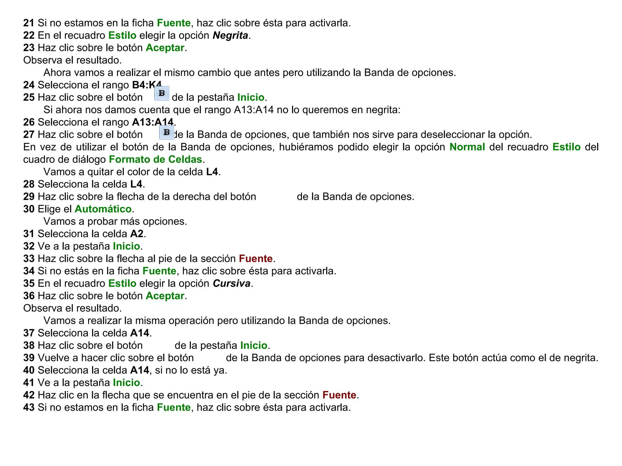 21  Si no estamos en la ficha  Fuente , haz clic sobre ésta para activarla.  22  En el recuadro  Estilo  elegir la opción  Negrita .  23  Haz clic sobre le botón  Aceptar .  Observa el resultado.        Ahora vamos a realizar el mismo cambio que antes pero utilizando la Banda de opciones.  24  Selecciona el rango  B4:K4 .  25  Haz clic sobre el botón         de la pestaña  Inicio .        Si ahora nos damos cuenta que el rango A13:A14 no lo queremos en negrita:  26  Selecciona el rango   A13:A14 .  27  Haz clic sobre el botón         de la Banda de opciones, que también nos sirve para deseleccionar la opción.  En vez de utilizar el botón de la Banda de opciones, hubiéramos podido elegir la opción  Normal  del recuadro  Estilo  del cuadro de diálogo  Formato de Celdas .       Vamos a quitar el color de la celda  L4 .  28  Selecciona la celda  L4 .  29  Haz clic sobre la flecha de la derecha del botón             de la Banda de opciones.  30  Elige el  Automático .        Vamos a probar más opciones.  31  Selecciona la celda  A2 .  32  Ve a la pestaña  Inicio .  33  Haz clic sobre la flecha al pie de la sección  Fuente .  34  Si no estás en la ficha  Fuente , haz clic sobre ésta para activarla.  35  En el recuadro  Estilo  elegir la opción  Cursiva .  36  Haz clic sobre le botón  Aceptar . Observa el resultado.        Vamos a realizar la misma operación pero utilizando la Banda de opciones.  37  Selecciona la celda  A14 . 38  Haz clic sobre el botón          de la pestaña  Inicio .  39  Vuelve a hacer clic sobre el botón          de la Banda de opciones para desactivarlo. Este botón actúa como el de negrita.  40  Selecciona la celda  A14 , si no lo está ya.  41  Ve a la pestaña  Inicio .  42  Haz clic en la flecha que se encuentra en el pie de la sección  Fuente .  43  Si no estamos en la ficha  Fuente , haz clic sobre ésta para activarla.  