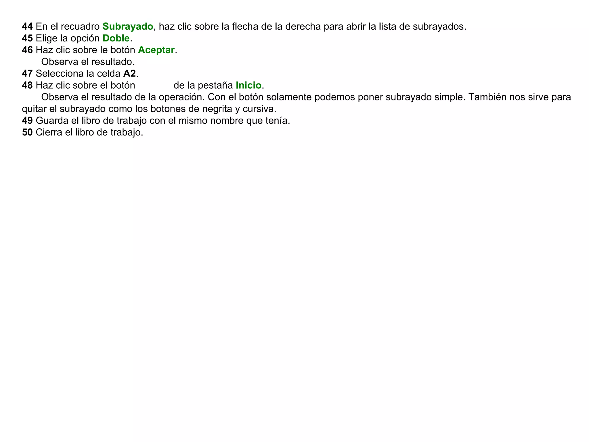 44  En el recuadro  Subrayado , haz clic sobre la flecha de la derecha para abrir la lista de subrayados.  45  Elige la opción  Doble .  46  Haz clic sobre le botón  Aceptar .        Observa el resultado.  47  Selecciona la celda  A2 .  48  Haz clic sobre el botón             de la pestaña  Inicio .        Observa el resultado de la operación. Con el botón solamente podemos poner subrayado simple. También nos sirve para quitar el subrayado como los botones de negrita y cursiva.  49  Guarda el libro de trabajo con el mismo nombre que tenía.  50  Cierra el libro de trabajo.    