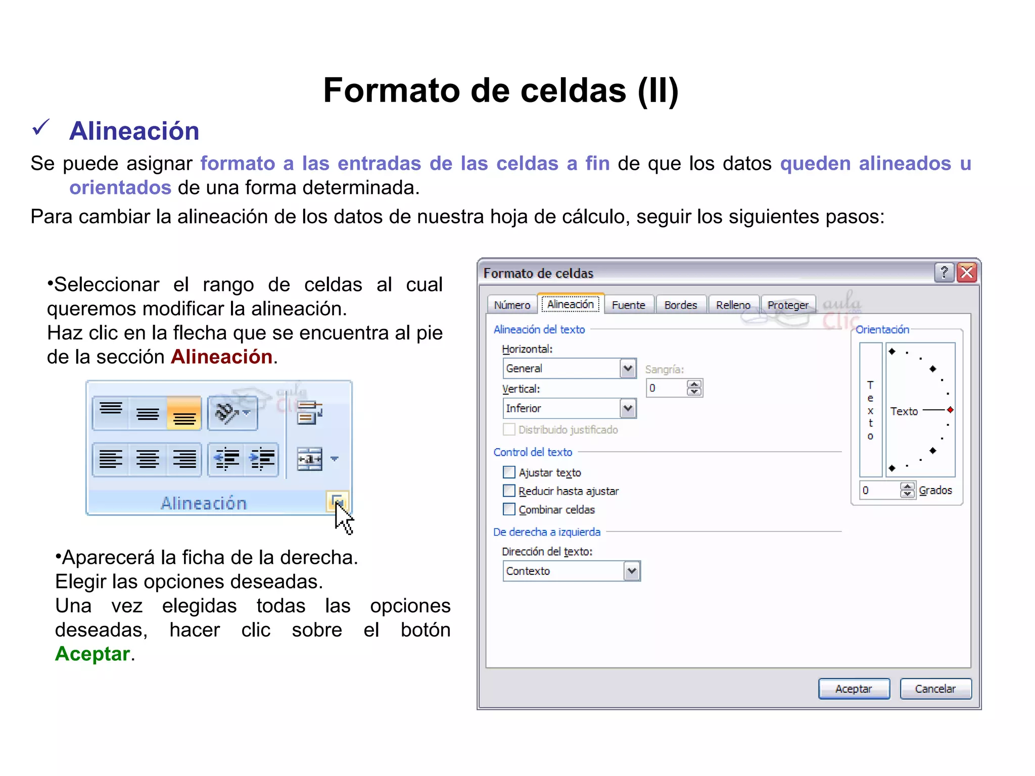 Formato de celdas (II) Alineación     Se puede asignar  formato a las entradas de las celdas a fin  de que los datos  queden alineados u orientados  de una forma determinada.  Para cambiar la alineación de los datos de nuestra hoja de cálculo, seguir los siguientes pasos:   Seleccionar el rango de celdas al cual queremos modificar la alineación.  Haz clic en la flecha que se encuentra al pie de la sección  Alineación .   Aparecerá la ficha de la derecha.  Elegir las opciones deseadas.  Una vez elegidas todas las opciones deseadas, hacer clic sobre el botón  Aceptar .  