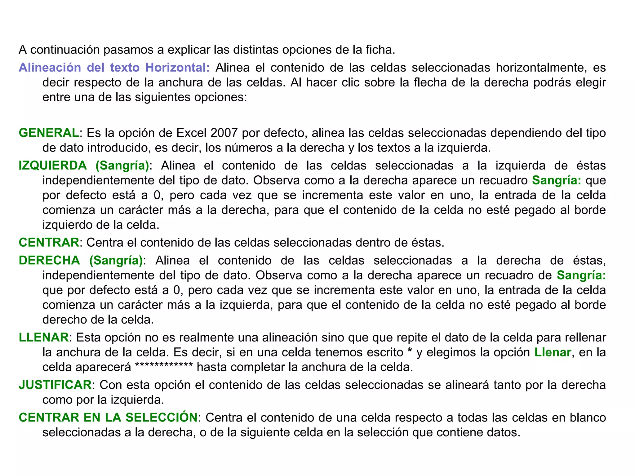A continuación pasamos a explicar las distintas opciones de la ficha. Alineación del texto Horizontal:  Alinea el contenido de las celdas seleccionadas horizontalmente, es decir respecto de la anchura de las celdas. Al hacer clic sobre la flecha de la derecha podrás elegir entre una de las siguientes opciones:   GENERAL : Es la opción de Excel 2007 por defecto, alinea las celdas seleccionadas dependiendo del tipo de dato introducido, es decir, los números a la derecha y los textos a la izquierda.  IZQUIERDA (Sangría) : Alinea el contenido de las celdas seleccionadas a la izquierda de éstas independientemente del tipo de dato. Observa como a la derecha aparece un recuadro  Sangría:  que por defecto está a 0, pero cada vez que se incrementa este valor en uno, la entrada de la celda comienza un carácter más a la derecha, para que el contenido de la celda no esté pegado al borde izquierdo de la celda.  CENTRAR : Centra el contenido de las celdas seleccionadas dentro de éstas.  DERECHA (Sangría) : Alinea el contenido de las celdas seleccionadas a la derecha de éstas, independientemente del tipo de dato. Observa como a la derecha aparece un recuadro de  Sangría:  que por defecto está a 0, pero cada vez que se incrementa este valor en uno, la entrada de la celda comienza un carácter más a la izquierda, para que el contenido de la celda no esté pegado al borde derecho de la celda.  LLENAR : Esta opción no es realmente una alineación sino que que repite el dato de la celda para rellenar la anchura de la celda. Es decir, si en una celda tenemos escrito  *  y elegimos la opción  Llenar , en la celda aparecerá ************ hasta completar la anchura de la celda. JUSTIFICAR : Con esta opción el contenido de las celdas seleccionadas se alineará tanto por la derecha como por la izquierda.  CENTRAR EN LA SELECCIÓN : Centra el contenido de una celda respecto a todas las celdas en blanco seleccionadas a la derecha, o de la siguiente celda en la selección que contiene datos.   