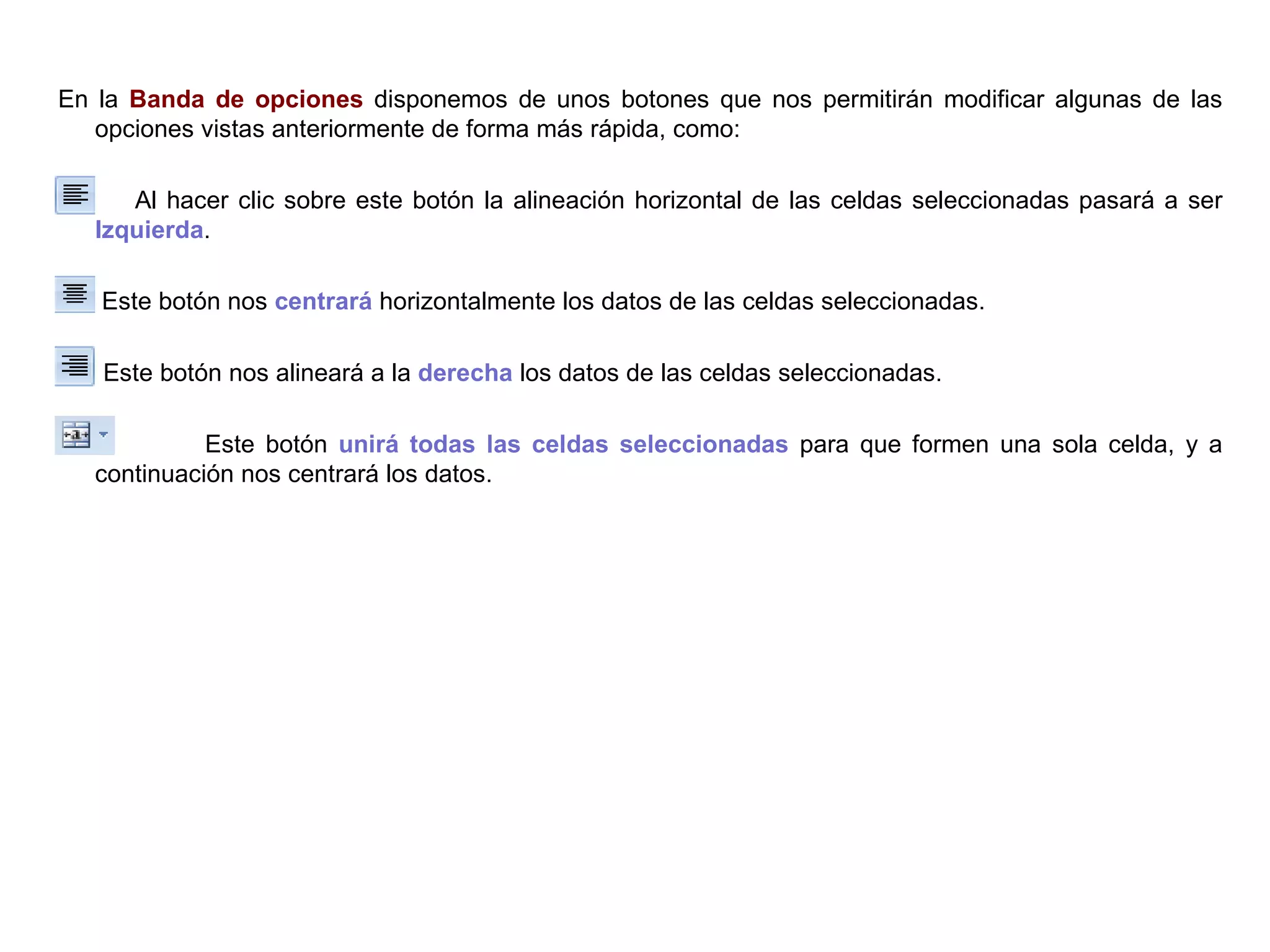 En la  Banda de opciones  disponemos de unos botones que nos permitirán modificar algunas de las opciones vistas anteriormente de forma más rápida, como:  Al hacer clic sobre este botón la alineación horizontal de las celdas seleccionadas pasará a ser  Izquierda .    Este botón nos  centrará  horizontalmente los datos de las celdas seleccionadas.  Este botón nos alineará a la  derecha  los datos de las celdas seleccionadas.  Este botón  unirá todas las celdas seleccionadas  para que formen una sola celda, y a continuación nos centrará los datos.   