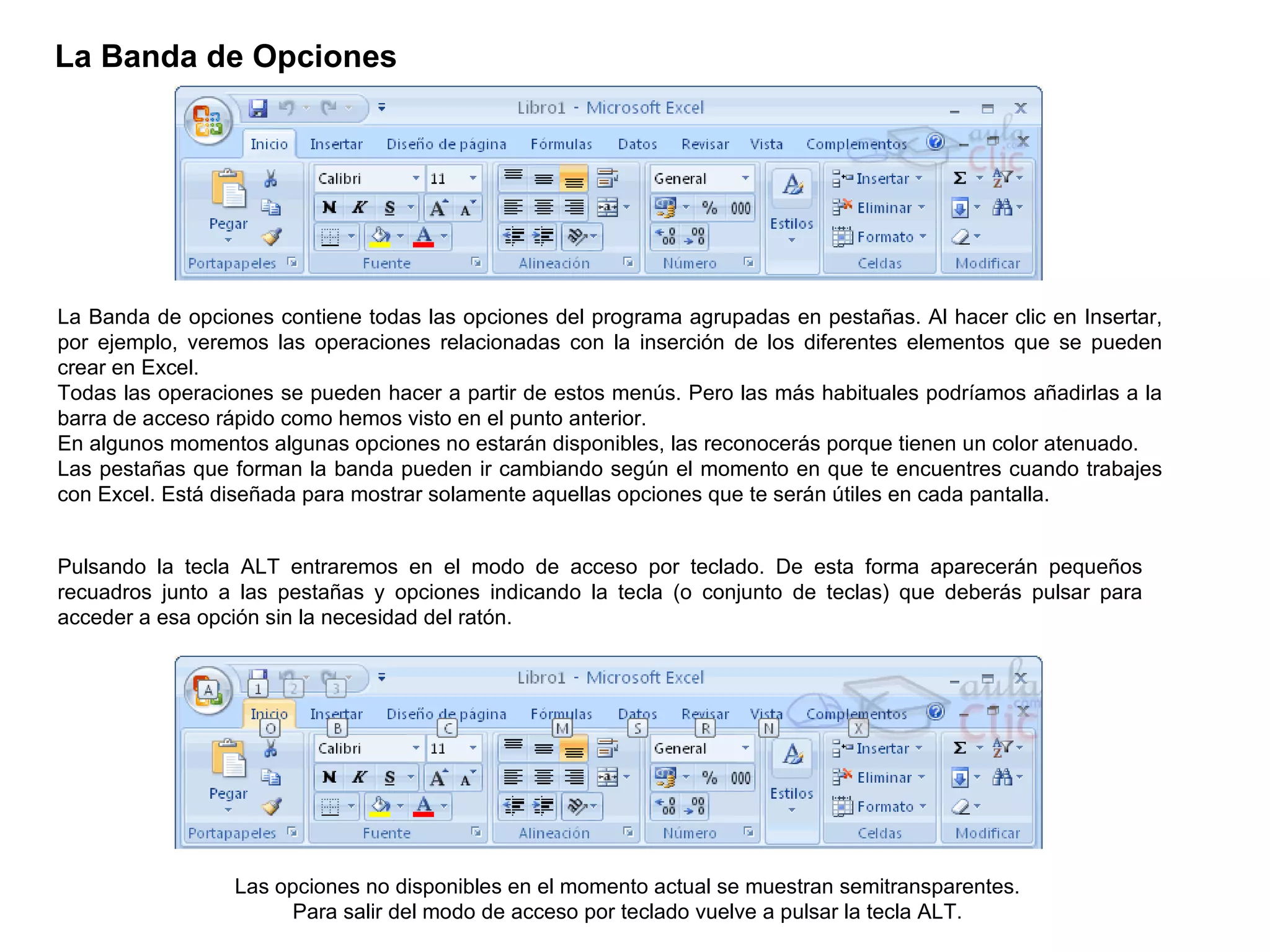 La Banda de Opciones   La Banda de opciones contiene todas las opciones del programa agrupadas en pestañas. Al hacer clic en Insertar, por ejemplo, veremos las operaciones relacionadas con la inserción de los diferentes elementos que se pueden crear en Excel.  Todas las operaciones se pueden hacer a partir de estos menús. Pero las más habituales podríamos añadirlas a la barra de acceso rápido como hemos visto en el punto anterior.  En algunos momentos algunas opciones no estarán disponibles, las reconocerás porque tienen un color atenuado. Las pestañas que forman la banda pueden ir cambiando según el momento en que te encuentres cuando trabajes con Excel. Está diseñada para mostrar solamente aquellas opciones que te serán útiles en cada pantalla.  Pulsando la tecla ALT entraremos en el modo de acceso por teclado. De esta forma aparecerán pequeños recuadros junto a las pestañas y opciones indicando la tecla (o conjunto de teclas) que deberás pulsar para acceder a esa opción sin la necesidad del ratón.  Las opciones no disponibles en el momento actual se muestran semitransparentes.  Para salir del modo de acceso por teclado vuelve a pulsar la tecla ALT.  