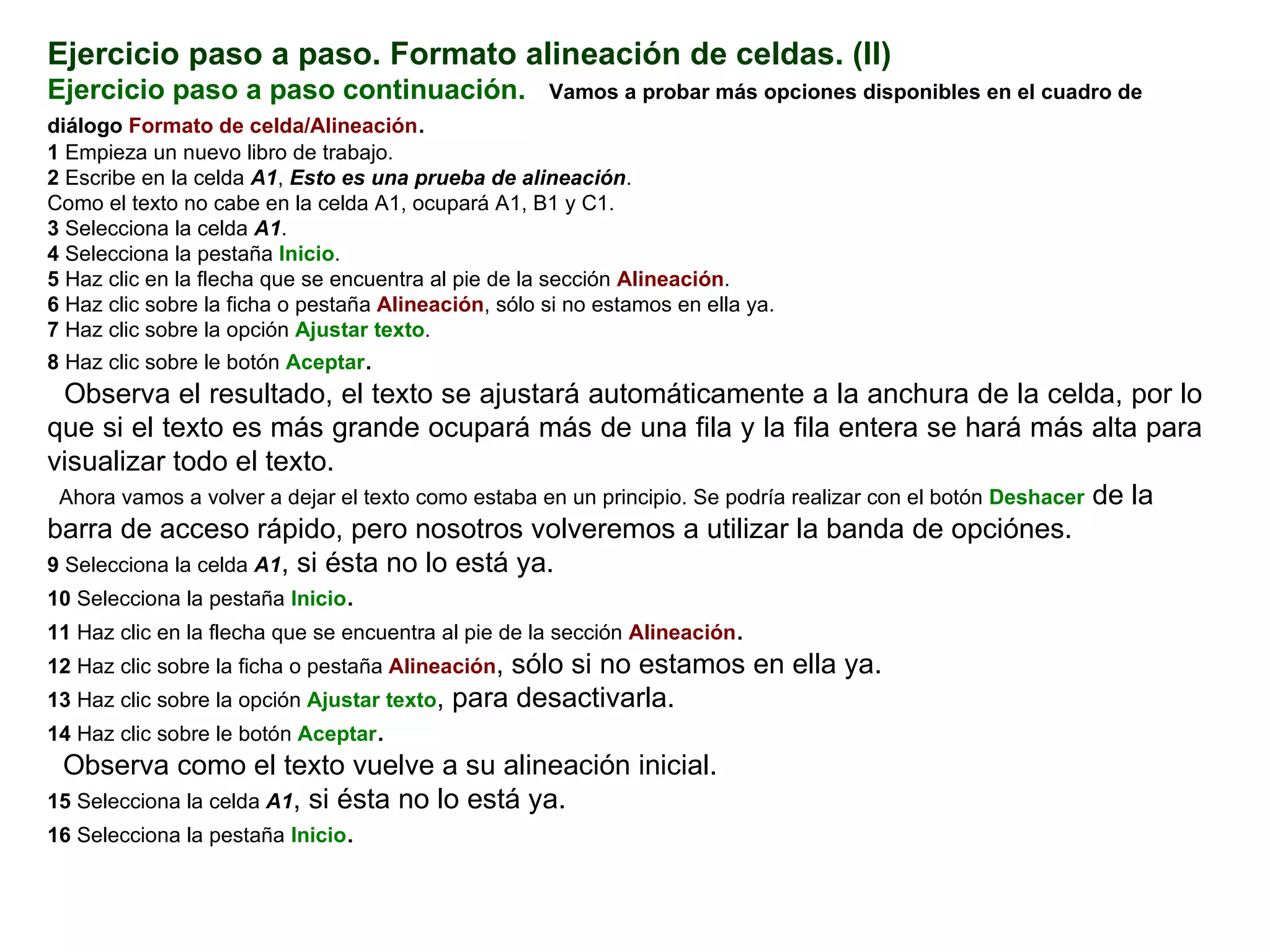 Ejercicio paso a paso. Formato alineación de celdas. (II) Ejercicio paso a paso continuación.     Vamos a probar más opciones disponibles en el cuadro de diálogo   Formato de celda/Alineación . 1  Empieza un nuevo libro de trabajo.  2  Escribe en la celda  A1 ,  Esto es una prueba de alineación .  Como el texto no cabe en la celda A1, ocupará A1, B1 y C1.  3  Selecciona la celda  A1 .  4  Selecciona la pestaña  Inicio .  5  Haz clic en la flecha que se encuentra al pie de la sección  Alineación .  6  Haz clic sobre la ficha o pestaña  Alineación , sólo si no estamos en ella ya.  7  Haz clic sobre la opción  Ajustar texto .  8  Haz clic sobre le botón  Aceptar .  Observa el resultado, el texto se ajustará automáticamente a la anchura de la celda, por lo que si el texto es más grande ocupará más de una fila y la fila entera se hará más alta para visualizar todo el texto.  Ahora vamos a volver a dejar el texto como estaba en un principio. Se podría realizar con el botón  Deshacer  de la barra de acceso rápido, pero nosotros volveremos a utilizar la banda de opciónes.  9  Selecciona la celda  A1 , si ésta no lo está ya.  10  Selecciona la pestaña  Inicio .  11  Haz clic en la flecha que se encuentra al pie de la sección  Alineación .  12  Haz clic sobre la ficha o pestaña  Alineación , sólo si no estamos en ella ya.  13  Haz clic sobre la opción  Ajustar texto , para desactivarla.  14  Haz clic sobre le botón  Aceptar .  Observa como el texto vuelve a su alineación inicial.  15  Selecciona la celda  A1 , si ésta no lo está ya.  16  Selecciona la pestaña  Inicio .  