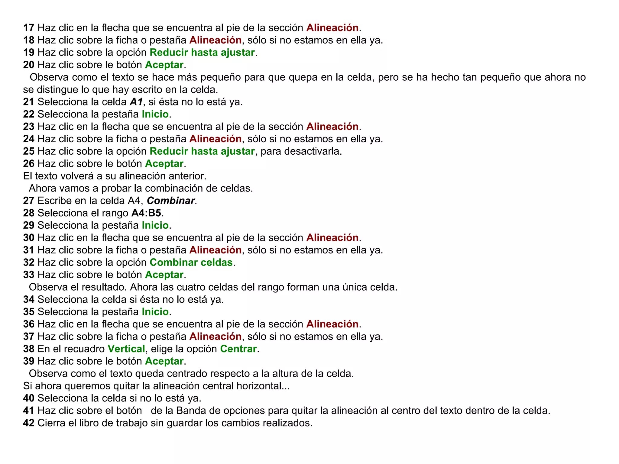 17  Haz clic en la flecha que se encuentra al pie de la sección  Alineación .  18  Haz clic sobre la ficha o pestaña  Alineación , sólo si no estamos en ella ya.  19  Haz clic sobre la opción  Reducir hasta ajustar .  20  Haz clic sobre le botón  Aceptar .  Observa como el texto se hace más pequeño para que quepa en la celda, pero se ha hecho tan pequeño que ahora no se distingue lo que hay escrito en la celda.  21  Selecciona la celda  A1 , si ésta no lo está ya.  22  Selecciona la pestaña  Inicio .  23  Haz clic en la flecha que se encuentra al pie de la sección  Alineación .  24  Haz clic sobre la ficha o pestaña  Alineación , sólo si no estamos en ella ya.  25  Haz clic sobre la opción  Reducir hasta ajustar , para desactivarla.  26  Haz clic sobre le botón  Aceptar .  El texto volverá a su alineación anterior.  Ahora vamos a probar la combinación de celdas.  27  Escribe en la celda A4,  Combinar .  28  Selecciona el rango  A4:B5 .  29  Selecciona la pestaña  Inicio .  30  Haz clic en la flecha que se encuentra al pie de la sección  Alineación .  31  Haz clic sobre la ficha o pestaña  Alineación , sólo si no estamos en ella ya.  32  Haz clic sobre la opción  Combinar celdas .  33  Haz clic sobre le botón  Aceptar .  Observa el resultado. Ahora las cuatro celdas del rango forman una única celda.  34  Selecciona la celda si ésta no lo está ya.  35  Selecciona la pestaña  Inicio .  36  Haz clic en la flecha que se encuentra al pie de la sección  Alineación .  37  Haz clic sobre la ficha o pestaña  Alineación , sólo si no estamos en ella ya.  38  En el recuadro  Vertical , elige la opción  Centrar .  39  Haz clic sobre le botón  Aceptar .  Observa como el texto queda centrado respecto a la altura de la celda.  Si ahora queremos quitar la alineación central horizontal...  40  Selecciona la celda si no lo está ya.  41  Haz clic sobre el botón  de la Banda de opciones para quitar la alineación al centro del texto dentro de la celda.  42  Cierra el libro de trabajo sin guardar los cambios realizados.   