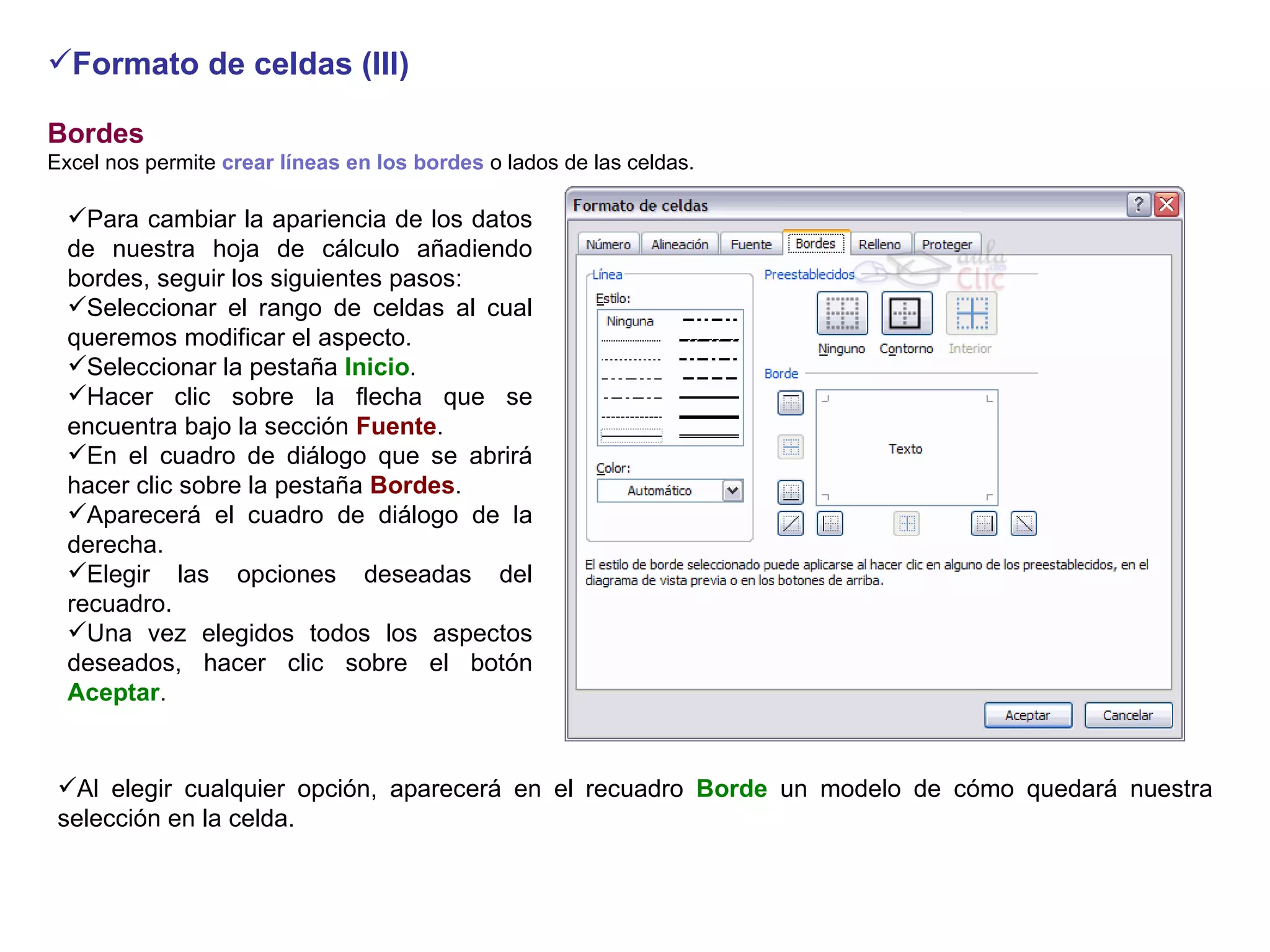 Formato de celdas (III) Bordes     Excel nos permite  crear líneas en los bordes  o lados de las celdas.    Para cambiar la apariencia de los datos de nuestra hoja de cálculo añadiendo bordes, seguir los siguientes pasos: Seleccionar el rango de celdas al cual queremos modificar el aspecto.  Seleccionar la pestaña  Inicio .  Hacer clic sobre la flecha que se encuentra bajo la sección  Fuente .     En el cuadro de diálogo que se abrirá hacer clic sobre la pestaña  Bordes .  Aparecerá el cuadro de diálogo de la derecha.  Elegir las opciones deseadas del recuadro.  Una vez elegidos todos los aspectos deseados, hacer clic sobre el botón  Aceptar .  Al elegir cualquier opción, aparecerá en el recuadro  Borde  un modelo de cómo quedará nuestra selección en la celda.    