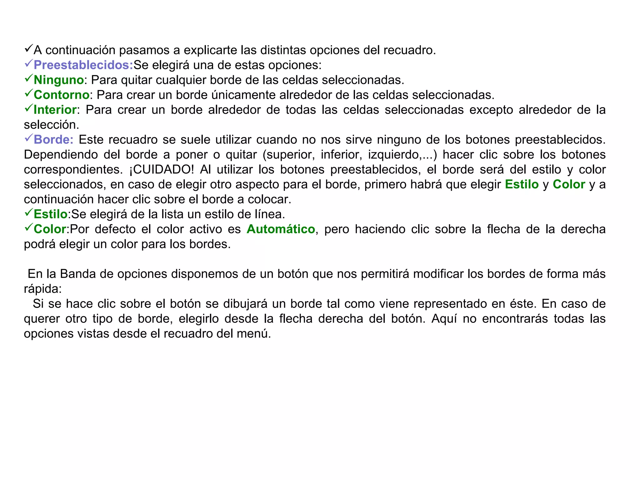 A continuación pasamos a explicarte las distintas opciones del recuadro.  Preestablecidos: Se elegirá una de estas opciones:  Ninguno : Para quitar cualquier borde de las celdas seleccionadas.  Contorno : Para crear un borde únicamente alrededor de las celdas seleccionadas.  Interior : Para crear un borde alrededor de todas las celdas seleccionadas excepto alrededor de la selección.  Borde:  Este recuadro se suele utilizar cuando no nos sirve ninguno de los botones preestablecidos. Dependiendo del borde a poner o quitar (superior, inferior, izquierdo,...) hacer clic sobre los botones correspondientes. ¡CUIDADO! Al utilizar los botones preestablecidos, el borde será del estilo y color seleccionados, en caso de elegir otro aspecto para el borde, primero habrá que elegir  Estilo  y  Color  y a continuación hacer clic sobre el borde a colocar. Estilo :Se elegirá de la lista un estilo de línea.  Color :Por defecto el color activo es  Automático , pero haciendo clic sobre la flecha de la derecha podrá elegir un color para los bordes.     En la Banda de opciones disponemos de un botón que nos permitirá modificar los bordes de forma más rápida:  Si se hace clic sobre el botón se dibujará un borde tal como viene representado en éste. En caso de querer otro tipo de borde, elegirlo desde la flecha derecha del botón. Aquí no encontrarás todas las opciones vistas desde el recuadro del menú.  