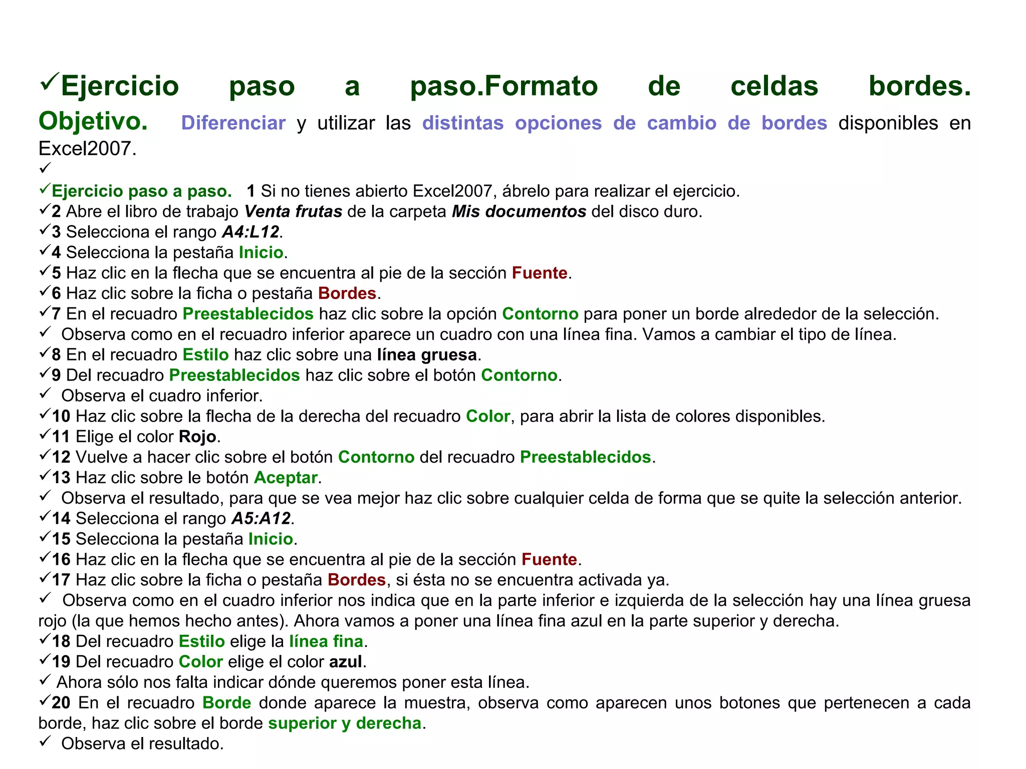 Ejercicio paso a paso.Formato de celdas bordes. Objetivo.     Diferenciar  y utilizar las  distintas opciones de cambio de bordes  disponibles en Excel2007.    Ejercicio paso a paso.    1  Si no tienes abierto Excel2007, ábrelo para realizar el ejercicio.  2  Abre el libro de trabajo  Venta frutas  de la carpeta  Mis documentos  del disco duro.  3  Selecciona el rango   A4:L12 .  4  Selecciona la pestaña  Inicio .  5  Haz clic en la flecha que se encuentra al pie de la sección  Fuente .  6  Haz clic sobre la ficha o pestaña  Bordes .  7  En el recuadro  Preestablecidos  haz clic sobre la opción  Contorno  para poner un borde alrededor de la selección.  Observa como en el recuadro inferior aparece un cuadro con una línea fina. Vamos a cambiar el tipo de línea.  8  En el recuadro  Estilo  haz clic sobre una  línea gruesa .  9  Del recuadro  Preestablecidos  haz clic sobre el botón  Contorno .  Observa el cuadro inferior.  10  Haz clic sobre la flecha de la derecha del recuadro  Color , para abrir la lista de colores disponibles.  11  Elige el color  Rojo .  12  Vuelve a hacer clic sobre el botón  Contorno  del recuadro  Preestablecidos .  13  Haz clic sobre le botón  Aceptar .  Observa el resultado, para que se vea mejor haz clic sobre cualquier celda de forma que se quite la selección anterior.  14  Selecciona el rango  A5:A12 .  15  Selecciona la pestaña  Inicio .  16  Haz clic en la flecha que se encuentra al pie de la sección  Fuente .  17  Haz clic sobre la ficha o pestaña  Bordes , si ésta no se encuentra activada ya.  Observa como en el cuadro inferior nos indica que en la parte inferior e izquierda de la selección hay una línea gruesa rojo (la que hemos hecho antes). Ahora vamos a poner una línea fina azul en la parte superior y derecha.  18  Del recuadro  Estilo  elige la  línea fina . 19  Del recuadro  Color  elige el color  azul .  Ahora sólo nos falta indicar dónde queremos poner esta línea.  20  En el recuadro  Borde  donde aparece la muestra, observa como aparecen unos botones que pertenecen a cada borde, haz clic sobre el borde  superior y derecha .  Observa el resultado.  