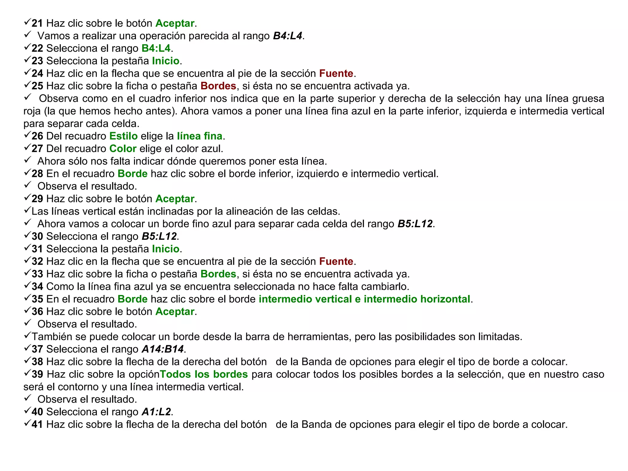 21  Haz clic sobre le botón  Aceptar .  Vamos a realizar una operación parecida al rango  B4:L4 .  22  Selecciona el rango  B4:L4 . 23  Selecciona la pestaña  Inicio .  24  Haz clic en la flecha que se encuentra al pie de la sección  Fuente .  25  Haz clic sobre la ficha o pestaña  Bordes , si ésta no se encuentra activada ya.  Observa como en el cuadro inferior nos indica que en la parte superior y derecha de la selección hay una línea gruesa roja (la que hemos hecho antes). Ahora vamos a poner una línea fina azul en la parte inferior, izquierda e intermedia vertical para separar cada celda.  26  Del recuadro  Estilo  elige la  línea fina . 27  Del recuadro  Color  elige el color azul. Ahora sólo nos falta indicar dónde queremos poner esta línea.  28  En el recuadro  Borde  haz clic sobre el borde inferior, izquierdo e intermedio vertical.  Observa el resultado.  29  Haz clic sobre le botón  Aceptar .  Las líneas vertical están inclinadas por la alineación de las celdas.  Ahora vamos a colocar un borde fino azul para separar cada celda del rango  B5:L12 . 30  Selecciona el rango  B5:L12 .  31  Selecciona la pestaña  Inicio .  32  Haz clic en la flecha que se encuentra al pie de la sección  Fuente .  33  Haz clic sobre la ficha o pestaña  Bordes , si ésta no se encuentra activada ya.  34  Como la línea fina azul ya se encuentra seleccionada no hace falta cambiarlo.  35  En el recuadro  Borde  haz clic sobre el borde  intermedio vertical e intermedio horizontal . 36  Haz clic sobre le botón  Aceptar .  Observa el resultado.  También se puede colocar un borde desde la barra de herramientas, pero las posibilidades son limitadas.  37  Selecciona el rango  A14:B14 .  38  Haz clic sobre la flecha de la derecha del botón  de la Banda de opciones para elegir el tipo de borde a colocar.  39  Haz clic sobre la opción Todos los bordes  para colocar todos los posibles bordes a la selección, que en nuestro caso será el contorno y una línea intermedia vertical. Observa el resultado.  40  Selecciona el rango  A1:L2 .  41  Haz clic sobre la flecha de la derecha del botón  de la Banda de opciones para elegir el tipo de borde a colocar.  