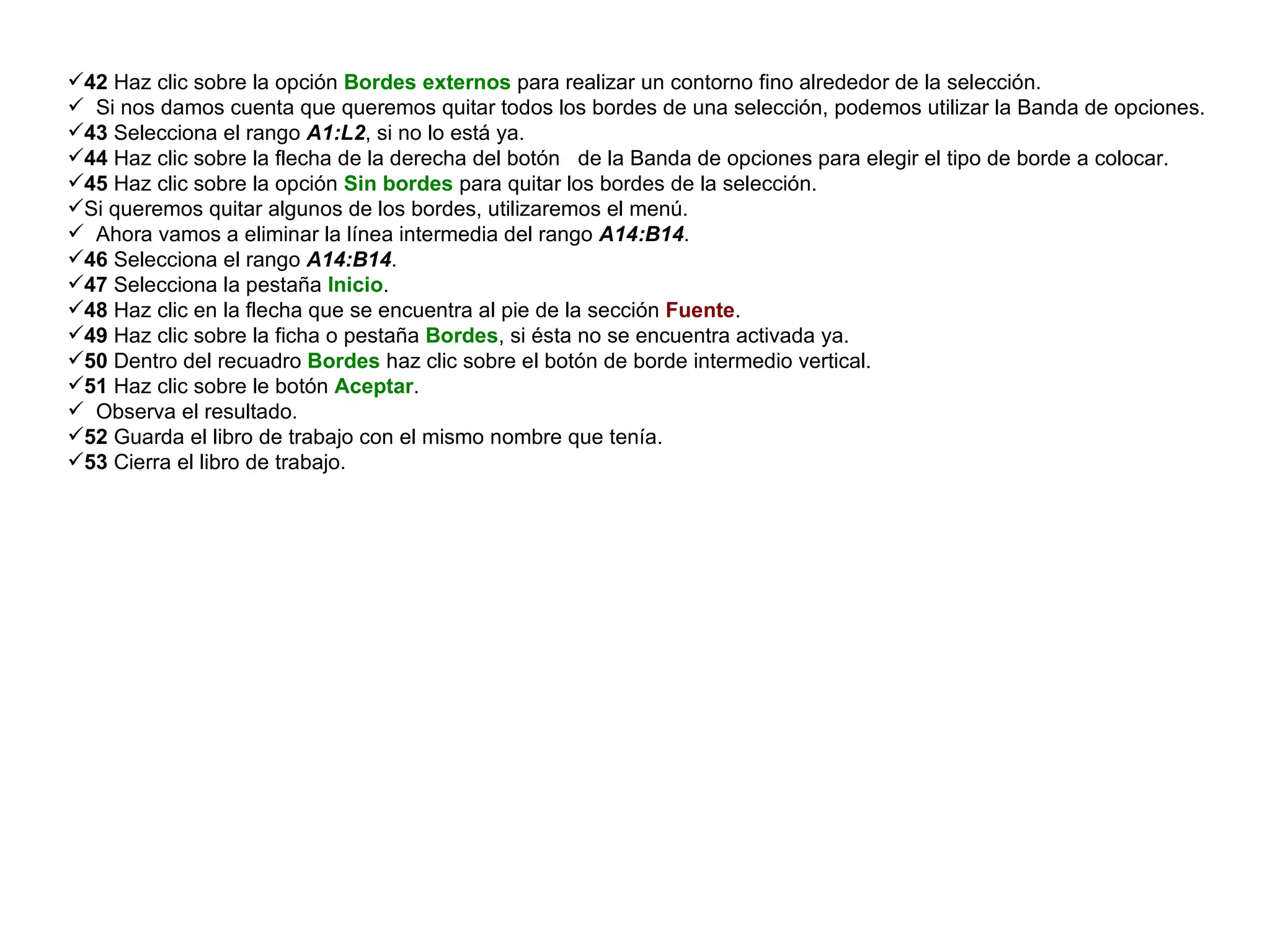 42  Haz clic sobre la opción  Bordes externos  para realizar un contorno fino alrededor de la selección.  Si nos damos cuenta que queremos quitar todos los bordes de una selección, podemos utilizar la Banda de opciones.  43  Selecciona el rango  A1:L2 , si no lo está ya.  44  Haz clic sobre la flecha de la derecha del botón  de la Banda de opciones para elegir el tipo de borde a colocar.  45  Haz clic sobre la opción  Sin bordes  para quitar los bordes de la selección.  Si queremos quitar algunos de los bordes, utilizaremos el menú.  Ahora vamos a eliminar la línea intermedia del rango  A14:B14 .  46  Selecciona el rango  A14:B14 .  47  Selecciona la pestaña  Inicio .  48  Haz clic en la flecha que se encuentra al pie de la sección  Fuente .  49  Haz clic sobre la ficha o pestaña  Bordes , si ésta no se encuentra activada ya.  50  Dentro del recuadro  Bordes  haz clic sobre el botón de borde intermedio vertical.  51  Haz clic sobre le botón  Aceptar .  Observa el resultado.  52  Guarda el libro de trabajo con el mismo nombre que tenía.  53  Cierra el libro de trabajo.  