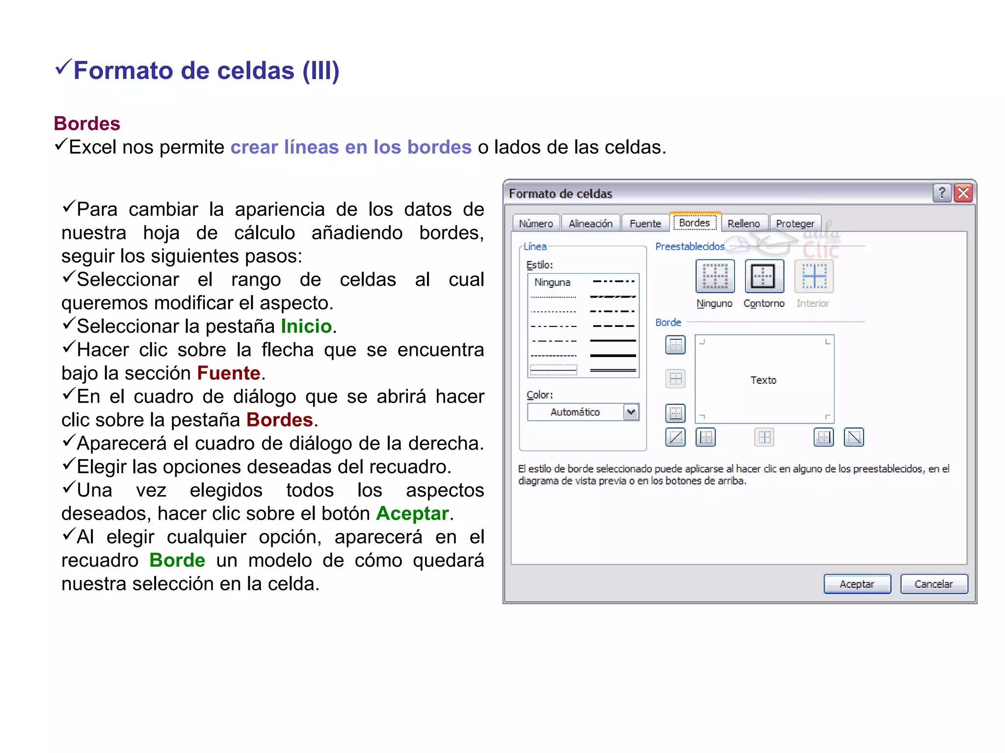 Formato de celdas (III) Bordes     Excel nos permite  crear líneas en los bordes  o lados de las celdas.   Para cambiar la apariencia de los datos de nuestra hoja de cálculo añadiendo bordes, seguir los siguientes pasos: Seleccionar el rango de celdas al cual queremos modificar el aspecto.  Seleccionar la pestaña  Inicio .  Hacer clic sobre la flecha que se encuentra bajo la sección  Fuente .  En el cuadro de diálogo que se abrirá hacer clic sobre la pestaña  Bordes .  Aparecerá el cuadro de diálogo de la derecha.  Elegir las opciones deseadas del recuadro.  Una vez elegidos todos los aspectos deseados, hacer clic sobre el botón  Aceptar . Al elegir cualquier opción, aparecerá en el recuadro  Borde  un modelo de cómo quedará nuestra selección en la celda.  