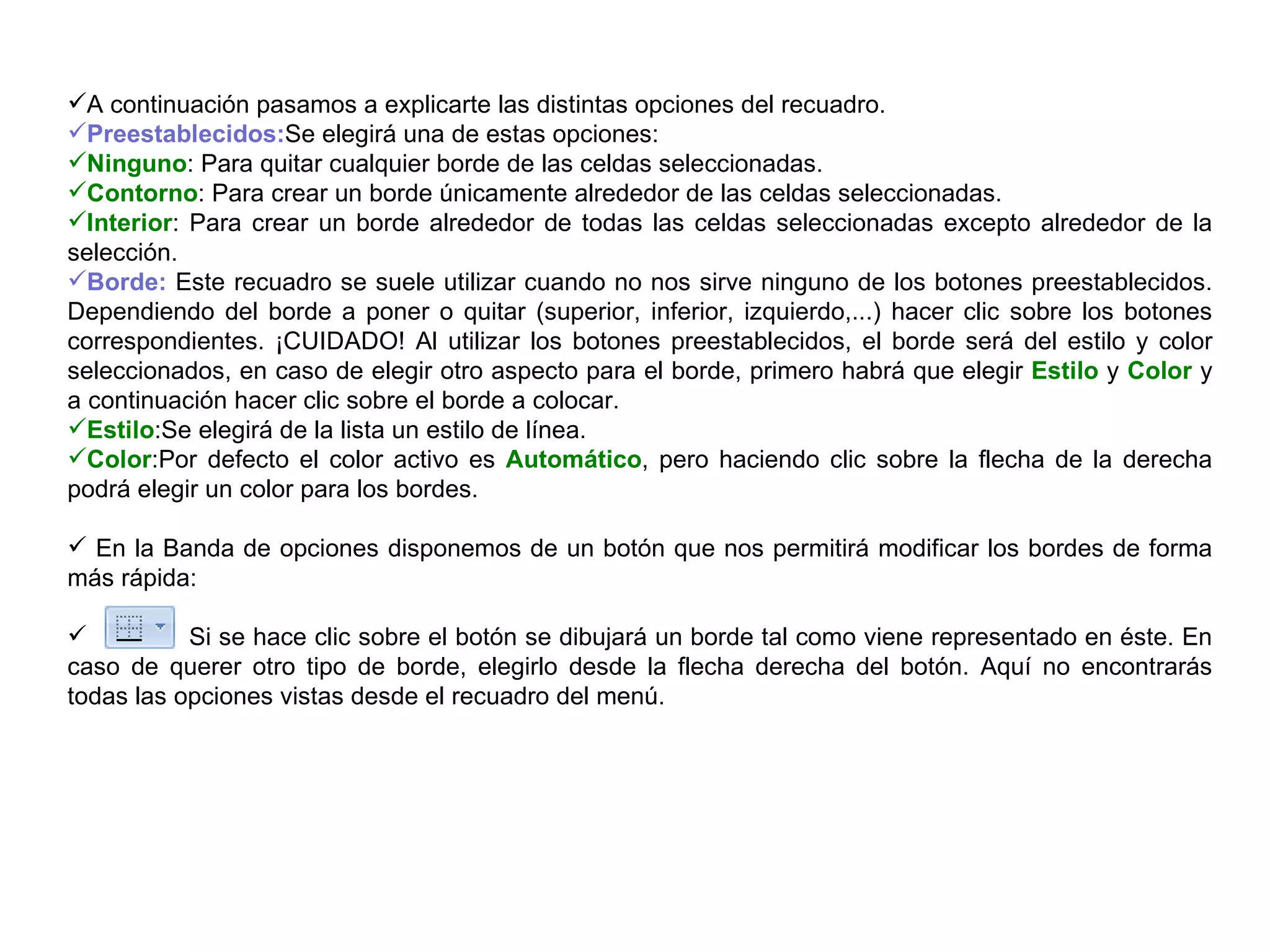 A continuación pasamos a explicarte las distintas opciones del recuadro.  Preestablecidos: Se elegirá una de estas opciones:  Ninguno : Para quitar cualquier borde de las celdas seleccionadas.  Contorno : Para crear un borde únicamente alrededor de las celdas seleccionadas.  Interior : Para crear un borde alrededor de todas las celdas seleccionadas excepto alrededor de la selección.  Borde:  Este recuadro se suele utilizar cuando no nos sirve ninguno de los botones preestablecidos. Dependiendo del borde a poner o quitar (superior, inferior, izquierdo,...) hacer clic sobre los botones correspondientes. ¡CUIDADO! Al utilizar los botones preestablecidos, el borde será del estilo y color seleccionados, en caso de elegir otro aspecto para el borde, primero habrá que elegir  Estilo  y  Color  y a continuación hacer clic sobre el borde a colocar. Estilo :Se elegirá de la lista un estilo de línea.  Color :Por defecto el color activo es  Automático , pero haciendo clic sobre la flecha de la derecha podrá elegir un color para los bordes.  En la Banda de opciones disponemos de un botón que nos permitirá modificar los bordes de forma más rápida:  Si se hace clic sobre el botón se dibujará un borde tal como viene representado en éste. En caso de querer otro tipo de borde, elegirlo desde la flecha derecha del botón. Aquí no encontrarás todas las opciones vistas desde el recuadro del menú.  