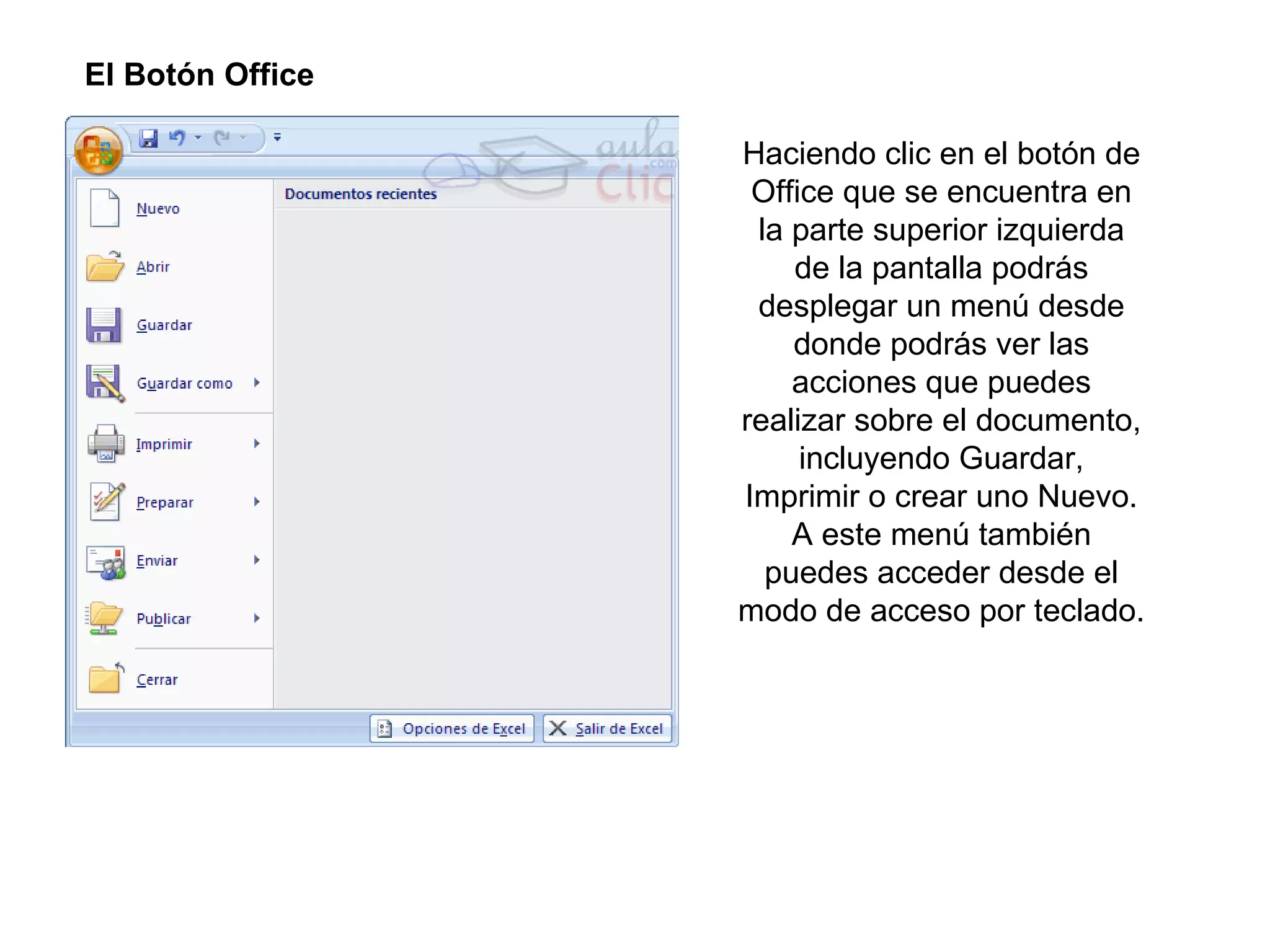 El Botón Office  Haciendo clic en el botón de Office que se encuentra en la parte superior izquierda de la pantalla podrás desplegar un menú desde donde podrás ver las acciones que puedes realizar sobre el documento, incluyendo Guardar, Imprimir o crear uno Nuevo. A este menú también puedes acceder desde el modo de acceso por teclado. 