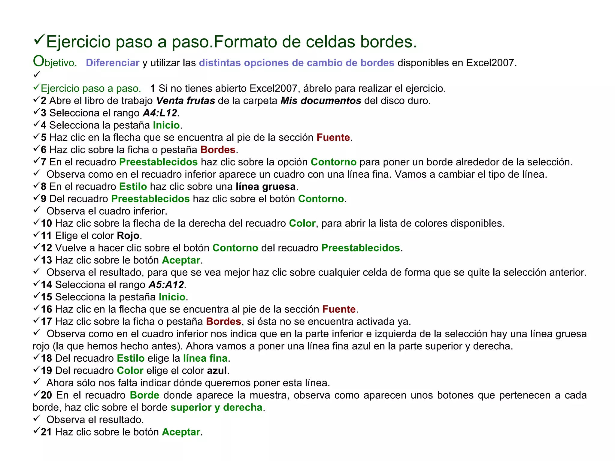 Ejercicio paso a paso.Formato de celdas bordes. O bjetivo.     Diferenciar  y utilizar las  distintas opciones de cambio de bordes  disponibles en Excel2007.    Ejercicio paso a paso.     1  Si no tienes abierto Excel2007, ábrelo para realizar el ejercicio.  2  Abre el libro de trabajo  Venta frutas  de la carpeta  Mis documentos  del disco duro.  3  Selecciona el rango   A4:L12 .  4  Selecciona la pestaña  Inicio .  5  Haz clic en la flecha que se encuentra al pie de la sección  Fuente .  6  Haz clic sobre la ficha o pestaña  Bordes .  7  En el recuadro  Preestablecidos  haz clic sobre la opción  Contorno  para poner un borde alrededor de la selección.  Observa como en el recuadro inferior aparece un cuadro con una línea fina. Vamos a cambiar el tipo de línea.  8  En el recuadro  Estilo  haz clic sobre una  línea gruesa .  9  Del recuadro  Preestablecidos  haz clic sobre el botón  Contorno .  Observa el cuadro inferior.  10  Haz clic sobre la flecha de la derecha del recuadro  Color , para abrir la lista de colores disponibles.  11  Elige el color  Rojo .  12  Vuelve a hacer clic sobre el botón  Contorno  del recuadro  Preestablecidos .  13  Haz clic sobre le botón  Aceptar .  Observa el resultado, para que se vea mejor haz clic sobre cualquier celda de forma que se quite la selección anterior.  14  Selecciona el rango  A5:A12 .  15  Selecciona la pestaña  Inicio .  16  Haz clic en la flecha que se encuentra al pie de la sección  Fuente .  17  Haz clic sobre la ficha o pestaña  Bordes , si ésta no se encuentra activada ya.  Observa como en el cuadro inferior nos indica que en la parte inferior e izquierda de la selección hay una línea gruesa rojo (la que hemos hecho antes). Ahora vamos a poner una línea fina azul en la parte superior y derecha.  18  Del recuadro  Estilo  elige la  línea fina . 19  Del recuadro  Color  elige el color  azul .  Ahora sólo nos falta indicar dónde queremos poner esta línea.  20  En el recuadro  Borde  donde aparece la muestra, observa como aparecen unos botones que pertenecen a cada borde, haz clic sobre el borde  superior y derecha .  Observa el resultado.  21  Haz clic sobre le botón  Aceptar .  
