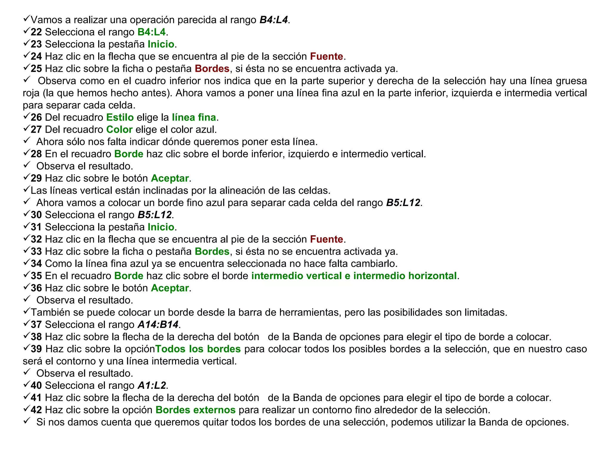 Vamos a realizar una operación parecida al rango  B4:L4 .  22  Selecciona el rango  B4:L4 . 23  Selecciona la pestaña  Inicio .  24  Haz clic en la flecha que se encuentra al pie de la sección  Fuente .  25  Haz clic sobre la ficha o pestaña  Bordes , si ésta no se encuentra activada ya.  Observa como en el cuadro inferior nos indica que en la parte superior y derecha de la selección hay una línea gruesa roja (la que hemos hecho antes). Ahora vamos a poner una línea fina azul en la parte inferior, izquierda e intermedia vertical para separar cada celda.  26  Del recuadro  Estilo  elige la  línea fina . 27  Del recuadro  Color  elige el color azul. Ahora sólo nos falta indicar dónde queremos poner esta línea.  28  En el recuadro  Borde  haz clic sobre el borde inferior, izquierdo e intermedio vertical.  Observa el resultado.  29  Haz clic sobre le botón  Aceptar .  Las líneas vertical están inclinadas por la alineación de las celdas.  Ahora vamos a colocar un borde fino azul para separar cada celda del rango  B5:L12 . 30  Selecciona el rango  B5:L12 .  31  Selecciona la pestaña  Inicio .  32  Haz clic en la flecha que se encuentra al pie de la sección  Fuente .  33  Haz clic sobre la ficha o pestaña  Bordes , si ésta no se encuentra activada ya.  34  Como la línea fina azul ya se encuentra seleccionada no hace falta cambiarlo.  35  En el recuadro  Borde  haz clic sobre el borde  intermedio vertical e intermedio horizontal . 36  Haz clic sobre le botón  Aceptar .  Observa el resultado.  También se puede colocar un borde desde la barra de herramientas, pero las posibilidades son limitadas.  37  Selecciona el rango  A14:B14 .  38  Haz clic sobre la flecha de la derecha del botón  de la Banda de opciones para elegir el tipo de borde a colocar.  39  Haz clic sobre la opción Todos los bordes  para colocar todos los posibles bordes a la selección, que en nuestro caso será el contorno y una línea intermedia vertical. Observa el resultado.  40  Selecciona el rango  A1:L2 .  41  Haz clic sobre la flecha de la derecha del botón  de la Banda de opciones para elegir el tipo de borde a colocar.  42  Haz clic sobre la opción  Bordes externos  para realizar un contorno fino alrededor de la selección.  Si nos damos cuenta que queremos quitar todos los bordes de una selección, podemos utilizar la Banda de opciones.  