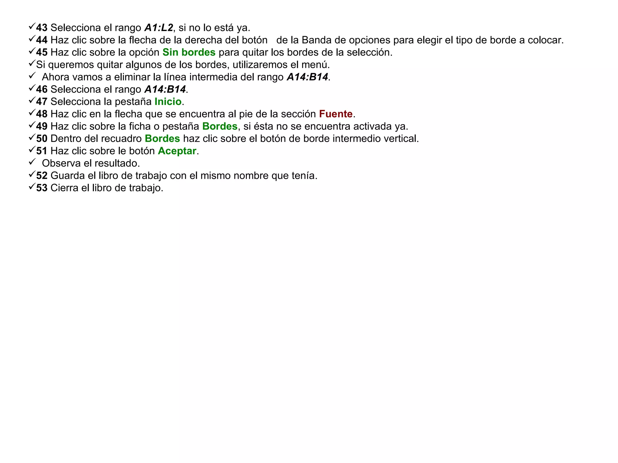 43  Selecciona el rango  A1:L2 , si no lo está ya.  44  Haz clic sobre la flecha de la derecha del botón  de la Banda de opciones para elegir el tipo de borde a colocar.  45  Haz clic sobre la opción  Sin bordes  para quitar los bordes de la selección.  Si queremos quitar algunos de los bordes, utilizaremos el menú.  Ahora vamos a eliminar la línea intermedia del rango  A14:B14 .  46  Selecciona el rango  A14:B14 .  47  Selecciona la pestaña  Inicio .  48  Haz clic en la flecha que se encuentra al pie de la sección  Fuente .  49  Haz clic sobre la ficha o pestaña  Bordes , si ésta no se encuentra activada ya.  50  Dentro del recuadro  Bordes  haz clic sobre el botón de borde intermedio vertical.  51  Haz clic sobre le botón  Aceptar .  Observa el resultado.  52  Guarda el libro de trabajo con el mismo nombre que tenía.  53  Cierra el libro de trabajo. 