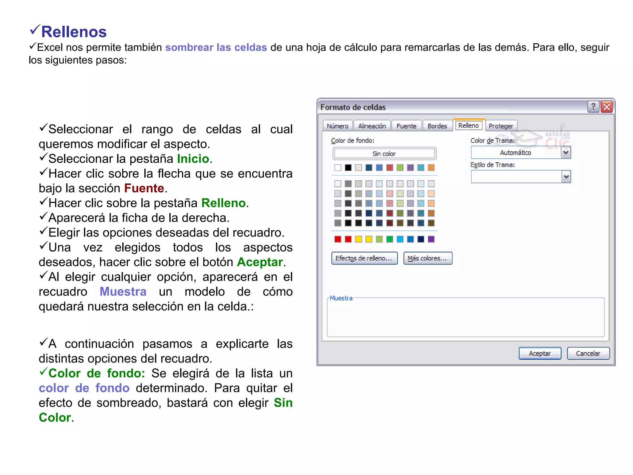 Rellenos       Excel nos permite también  sombrear las celdas  de una hoja de cálculo para remarcarlas de las demás. Para ello, seguir los siguientes pasos:   Seleccionar el rango de celdas al cual queremos modificar el aspecto.  Seleccionar la pestaña  Inicio .  Hacer clic sobre la flecha que se encuentra bajo la sección  Fuente .  Hacer clic sobre la pestaña  Relleno .  Aparecerá la ficha de la derecha.  Elegir las opciones deseadas del recuadro.  Una vez elegidos todos los aspectos deseados, hacer clic sobre el botón  Aceptar .  Al elegir cualquier opción, aparecerá en el recuadro  Muestra  un modelo de cómo quedará nuestra selección en la celda.:   A continuación pasamos a explicarte las distintas opciones del recuadro.  Color de fondo:  Se elegirá de la lista un  color de fondo  determinado. Para quitar el efecto de sombreado, bastará con elegir  Sin Color .  