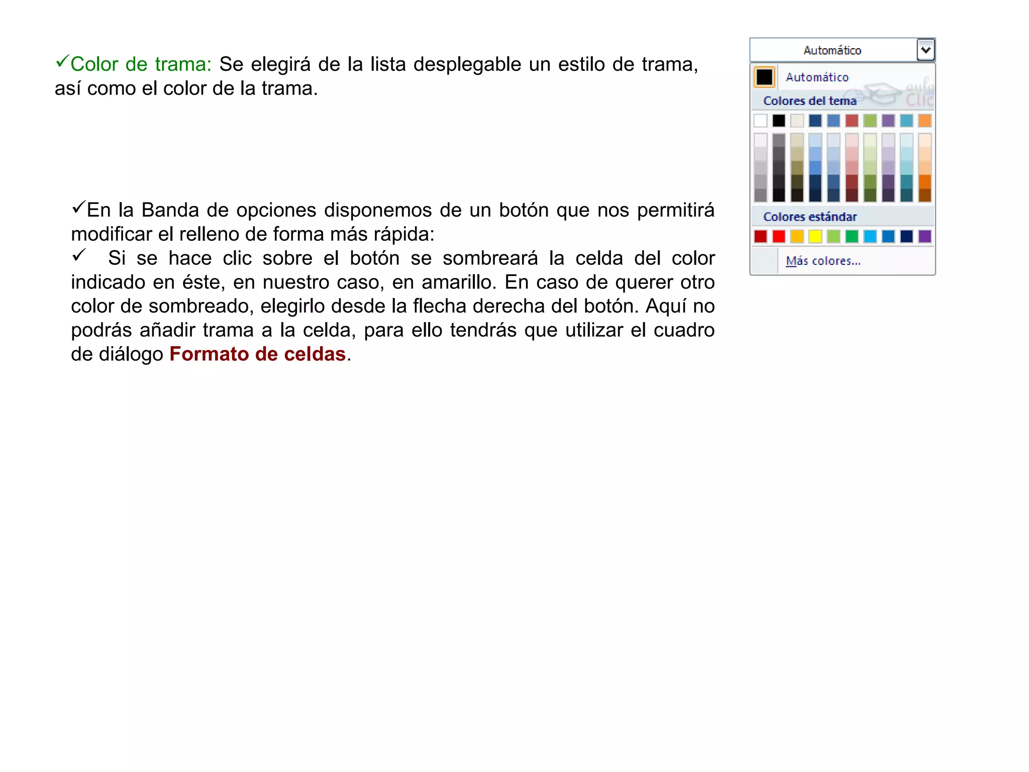 Color de trama:  Se elegirá de la lista desplegable un estilo de trama, así como el color de la trama.  En la Banda de opciones disponemos de un botón que nos permitirá modificar el relleno de forma más rápida:  Si se hace clic sobre el botón se sombreará la celda del color indicado en éste, en nuestro caso, en amarillo. En caso de querer otro color de sombreado, elegirlo desde la flecha derecha del botón. Aquí no podrás añadir trama a la celda, para ello tendrás que utilizar el cuadro de diálogo  Formato de celdas .   