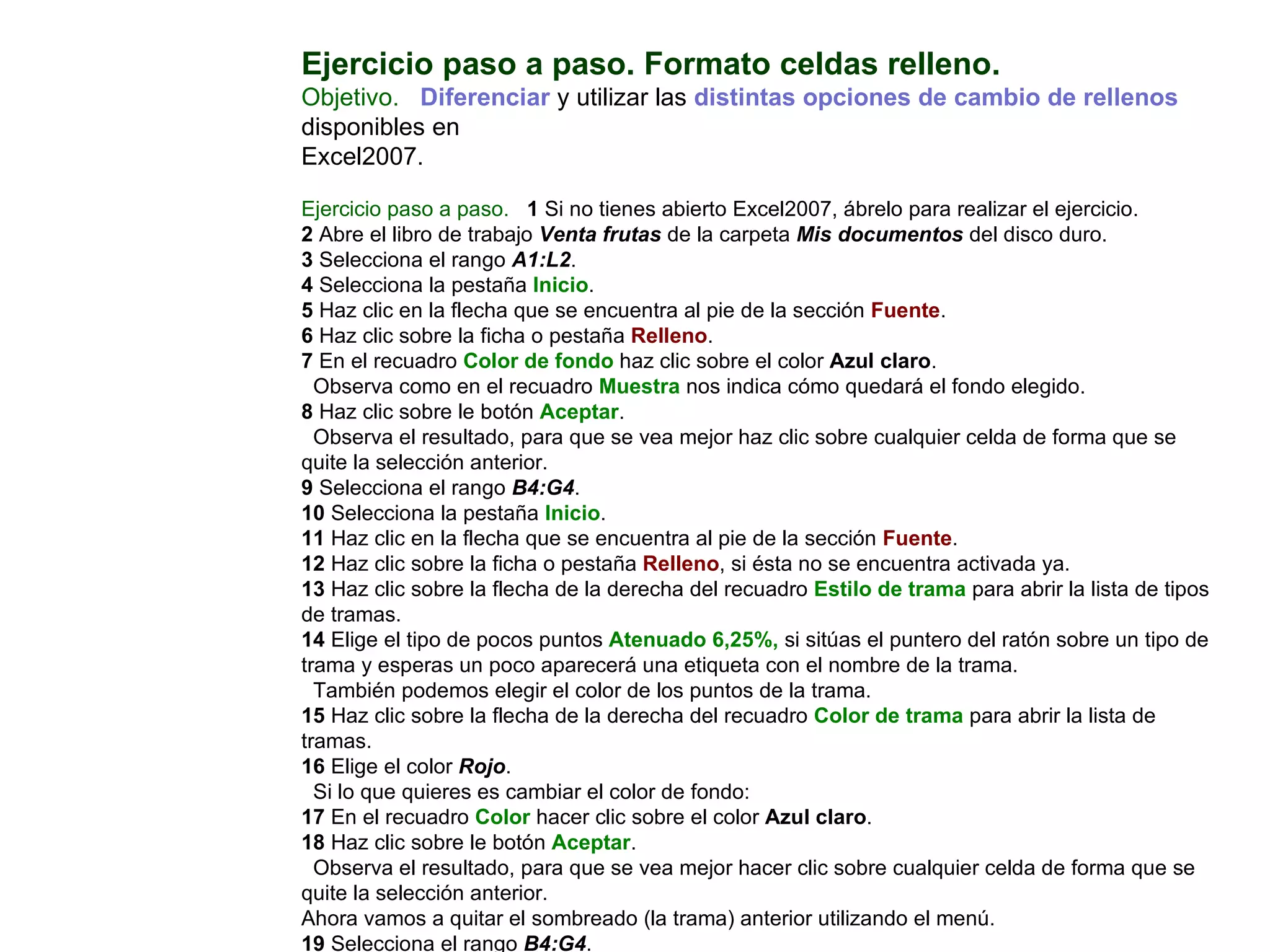 Ejercicio paso a paso. Formato celdas relleno.  Objetivo.     Diferenciar  y utilizar las  distintas opciones de cambio de rellenos  disponibles en  Excel2007.    Ejercicio paso a paso.     1  Si no tienes abierto Excel2007, ábrelo para realizar el ejercicio. 2  Abre el libro de trabajo  Venta frutas  de la carpeta  Mis documentos  del disco duro.  3  Selecciona el rango  A1:L2 . 4  Selecciona la pestaña  Inicio .  5  Haz clic en la flecha que se encuentra al pie de la sección  Fuente .  6  Haz clic sobre la ficha o pestaña  Relleno .  7  En el recuadro  Color de fondo  haz clic sobre el color  Azul claro .  Observa como en el recuadro  Muestra  nos indica cómo quedará el fondo elegido.  8  Haz clic sobre le botón  Aceptar .  Observa el resultado, para que se vea mejor haz clic sobre cualquier celda de forma que se quite la selección anterior.  9  Selecciona el rango  B4:G4 .  10  Selecciona la pestaña  Inicio .  11  Haz clic en la flecha que se encuentra al pie de la sección  Fuente .  12  Haz clic sobre la ficha o pestaña  Relleno , si ésta no se encuentra activada ya.  13  Haz clic sobre la flecha de la derecha del recuadro  Estilo de trama  para abrir la lista de tipos de tramas.  14  Elige el tipo de pocos puntos  Atenuado 6,25%,  si sitúas el puntero del ratón sobre un tipo de trama y esperas un poco aparecerá una etiqueta con el nombre de la trama.  También podemos elegir el color de los puntos de la trama.  15  Haz clic sobre la flecha de la derecha del recuadro  Color de trama  para abrir la lista de tramas.  16  Elige el color  Rojo .  Si lo que quieres es cambiar el color de fondo:  17  En el recuadro  Color  hacer clic sobre el color  Azul claro .  18  Haz clic sobre le botón  Aceptar .  Observa el resultado, para que se vea mejor hacer clic sobre cualquier celda de forma que se quite la selección anterior.  Ahora vamos a quitar el sombreado (la trama) anterior utilizando el menú.  19  Selecciona el rango  B4:G4 .  20  Selecciona la pestaña  Inicio .  21  Haz clic en la flecha que se encuentra al pie de la sección  Fuente 