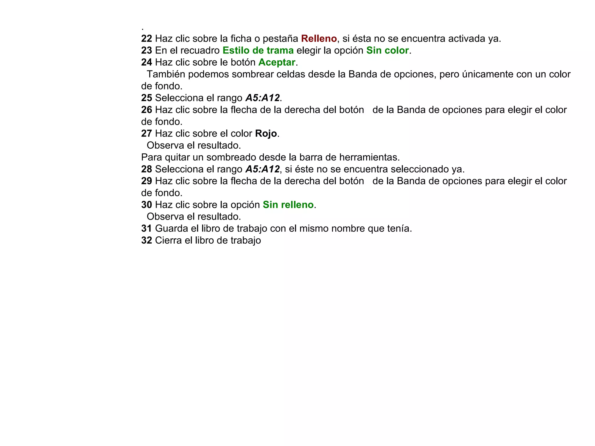 .  22  Haz clic sobre la ficha o pestaña  Relleno , si ésta no se encuentra activada ya.  23  En el recuadro  Estilo de trama  elegir la opción  Sin color .  24  Haz clic sobre le botón  Aceptar .  También podemos sombrear celdas desde la Banda de opciones, pero únicamente con un color de fondo.  25  Selecciona el rango  A5:A12 .  26  Haz clic sobre la flecha de la derecha del botón  de la Banda de opciones para elegir el color de fondo.  27  Haz clic sobre el color  Rojo .  Observa el resultado.  Para quitar un sombreado desde la barra de herramientas.  28  Selecciona el rango  A5:A12 , si éste no se encuentra seleccionado ya.  29  Haz clic sobre la flecha de la derecha del botón  de la Banda de opciones para elegir el color de fondo. 30  Haz clic sobre la opción   Sin relleno .  Observa el resultado.  31  Guarda el libro de trabajo con el mismo nombre que tenía.  32  Cierra el libro de trabajo 