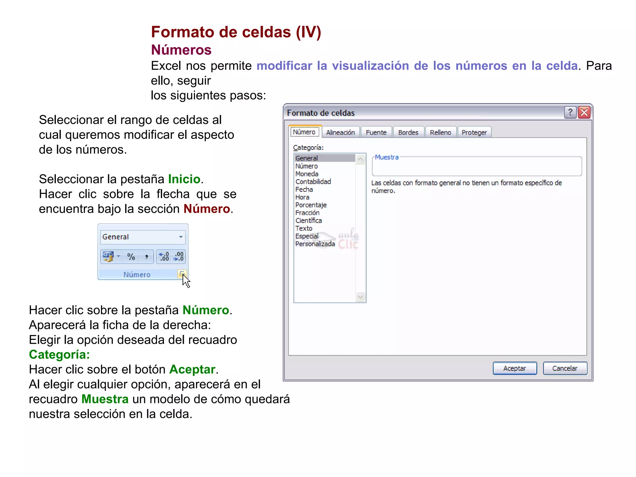 Formato de celdas (IV) Números      Excel nos permite  modificar la visualización de los números en la celda . Para ello, seguir los siguientes pasos:  Seleccionar el rango de celdas al cual queremos modificar el aspecto de los números.  Seleccionar la pestaña  Inicio .  Hacer clic sobre la flecha que se encuentra bajo la sección  Número . Hacer clic sobre la pestaña  Número .  Aparecerá la ficha de la derecha:  Elegir la opción deseada del recuadro  Categoría: Hacer clic sobre el botón  Aceptar .  Al elegir cualquier opción, aparecerá en el recuadro  Muestra  un modelo de cómo quedará nuestra selección en la celda. 