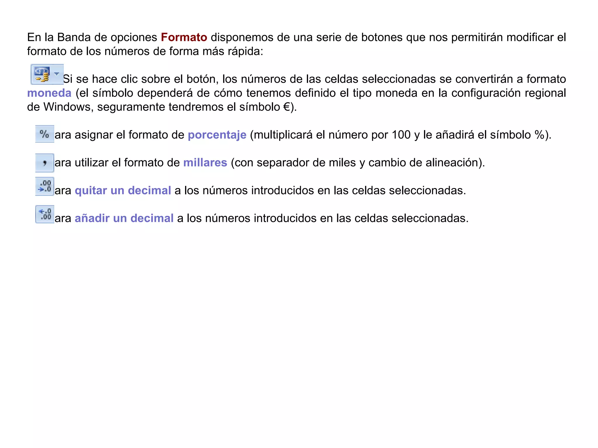 En la Banda de opciones  Formato  disponemos de una serie de botones que nos permitirán modificar el formato de los números de forma más rápida:  Si se hace clic sobre el botón, los números de las celdas seleccionadas se convertirán a formato  moneda  (el símbolo dependerá de cómo tenemos definido el tipo moneda en la configuración regional de Windows, seguramente tendremos el símbolo €).  Para asignar el formato de  porcentaje  (multiplicará el número por 100 y le añadirá el símbolo %). Para utilizar el formato de  millares  (con separador de miles y cambio de alineación). Para  quitar un decimal  a los números introducidos en las celdas seleccionadas. Para  añadir un decimal  a los números introducidos en las celdas seleccionadas. 