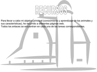 Para llevar a cabo mi objetivo principal (conocimiento y aprendizaje de los animales y sus características), he recurrido a diferentes páginas web. Todos los enlaces se encuentran en cada una de las tareas correspondientes. RECURSOS  