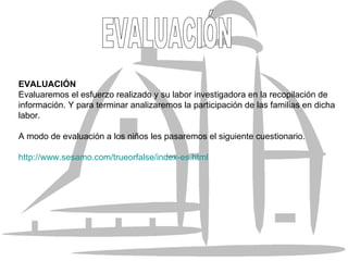 EVALUACIÓN Evaluaremos el esfuerzo realizado y su labor investigadora en la recopilación de información. Y para terminar analizaremos la participación de las familias en dicha labor. A modo de evaluación a los niños les pasaremos el siguiente cuestionario. http://www.sesamo.com/trueorfalse/index-es.html EVALUACIÓN 