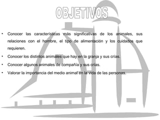 Conocer las características más significativas de los animales, sus relaciones con el hombre, el tipo de alimentación y los cuidados que requieren. Conocer los distintos animales que hay en la granja y sus crías. Conocer algunos animales de compañía y sus crías. Valorar la importancia del medio animal en la vida de las personas. OBJETIVOS 
