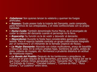Coheteros:  Son quienes lanzan la volatería y queman los fuegos artificiales.  •  Ropayo.:  Suele poseer toda la trajería del Danzante, parte comprada, parte herencia de sus antepasados, y el resto confeccionada con su propia habilidad. •  Huma Cuida:  También denominado Huma Marca, es el encargado de cuidar la cabeza del danzante cuando el personaje no la lleva. •  Ropacatig:  Su función es la de vestir y desvestir al danzante.  •  Mayordomo:  Durante la fiesta hace considerables gastos en comida y bebida. Para el regocijo bailable contrata un grupo costumbrista integrado por un tamborero y un intérprete de la llamada (especie de flauta). •  La Mujer Danzante:  Ataviada con cintas multicolores, anaco de bayetilla y rebozo de seda. En la cintura amplias fajas. Sombrero de paño, aretes de plata, collares de musgos, etc. Permanece a prudente distancia en actitud de respetuosa espera.  •  La Banda del Pueblo:  Después de los tamboreros y pingulleros, se incluye en el gran séquito de los danzantes, una banda de música por ser la que mejor entona ritmos apropiados como: “Danzante Mio”, “El Cortado”, “La Entrada de Corpus”, “Cascabel Indiano”, “Cuchara de Palo”, “Ñuca Isinche”, “La Cuadrera” entre otros.  