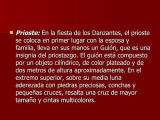 Prioste:  En la fiesta de los Danzantes, el prioste se coloca en primer lugar con la esposa y familia, lleva en sus manos un Guión, que es una insignia del priostazgo. El guión está compuesto por un objeto cilíndrico, de color plateado y de dos metros de altura aproximadamente. En el extremo superior, sobre su media luna aderezada con piedras preciosas, conchas y pequeñas cruces, resalta una cruz de mayor tamaño y cintas multicolores.  