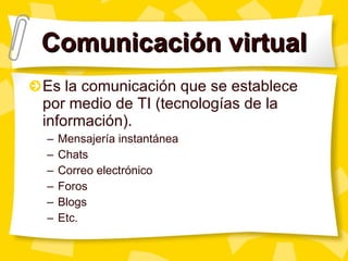 Comunicación virtual Es la comunicación que se establece por medio de TI (tecnologías de la información). Mensajería instantánea Chats Correo electrónico Foros Blogs Etc. 