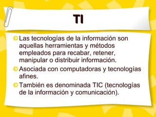 TI Las tecnologías de la información son aquellas herramientas y métodos empleados para recabar, retener, manipular o distribuir información. Asociada con computadoras y tecnologías afines. También es denominada TIC (tecnologías de la información y comunicación). 