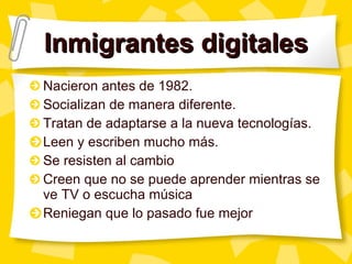 Inmigrantes digitales Nacieron antes de 1982. Socializan de manera diferente. Tratan de adaptarse a la nueva tecnologías. Leen y escriben mucho más. Se resisten al cambio Creen que no se puede aprender mientras se ve TV o escucha música Reniegan que lo pasado fue mejor 